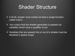 Shader Structure
A GLSL shader must contain at least a single function
called main().

Any output that the shader generates is passed via
variables which have a qualifier of out

Variables that are passed into or out of a shader must be
declared in global scope
 