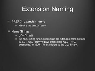 Extension Naming
PREFIX_extension_name
    Prefix is the vendor name.

Name Strings
    glGetStringi()
    the name string for an extension is the extension name prefixed
    by GL_, WGL_ (for Windows extensions), GLX_ (for X
    extensions), or GLU_ (for extensions to the GLU library).
 