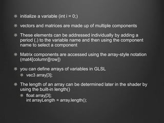 initialize a variable (int i = 0;)

vectors and matrices are made up of multiple components

These elements can be addressed individually by adding a
period (.) to the variable name and then using the component
name to select a component

Matrix components are accessed using the array-style notation
(mat4[column][row])

you can define arrays of variables in GLSL
   vec3 array[3];

The length of an array can be determined later in the shader by
using the built-in length()
   float array[3];
   int arrayLength = array.length();
 