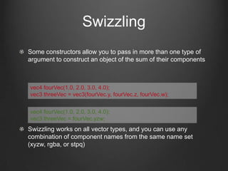 Swizzling
Some constructors allow you to pass in more than one type of
argument to construct an object of the sum of their components



vec4 fourVec(1.0, 2.0, 3.0, 4.0);
vec3 threeVec = vec3(fourVec.y, fourVec.z, fourVec.w);


vec4 fourVec(1.0, 2.0, 3.0, 4.0);
vec3 threeVec = fourVec.yzw;
Swizzling works on all vector types, and you can use any
combination of component names from the same name set
(xyzw, rgba, or stpq)
 