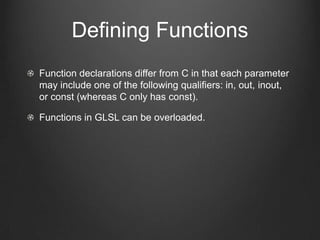 Defining Functions
Function declarations differ from C in that each parameter
may include one of the following qualifiers: in, out, inout,
or const (whereas C only has const).

Functions in GLSL can be overloaded.
 