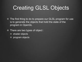 Creating GLSL Objects
The first thing to do to prepare our GLSL program for use
is to generate the objects that hold the state of the
program in OpenGL

There are two types of object :
  shader objects
  program objects
 