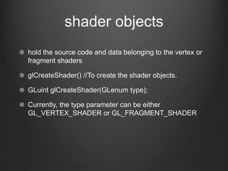 shader objects
hold the source code and data belonging to the vertex or
fragment shaders

glCreateShader() //To create the shader objects.

GLuint glCreateShader(GLenum type);

Currently, the type parameter can be either
GL_VERTEX_SHADER or GL_FRAGMENT_SHADER
 