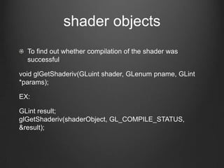 shader objects
  To find out whether compilation of the shader was
  successful

void glGetShaderiv(GLuint shader, GLenum pname, GLint
*params);

EX:

GLint result;
glGetShaderiv(shaderObject, GL_COMPILE_STATUS,
&result);
 