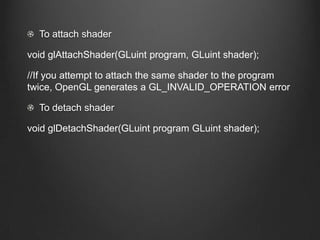 To attach shader

void glAttachShader(GLuint program, GLuint shader);

//If you attempt to attach the same shader to the program
twice, OpenGL generates a GL_INVALID_OPERATION error

  To detach shader

void glDetachShader(GLuint program GLuint shader);
 
