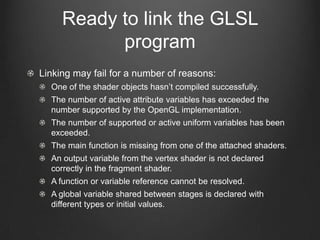 Ready to link the GLSL
           program
Linking may fail for a number of reasons:
  One of the shader objects hasn’t compiled successfully.
  The number of active attribute variables has exceeded the
  number supported by the OpenGL implementation.
  The number of supported or active uniform variables has been
  exceeded.
  The main function is missing from one of the attached shaders.
  An output variable from the vertex shader is not declared
  correctly in the fragment shader.
  A function or variable reference cannot be resolved.
  A global variable shared between stages is declared with
  different types or initial values.
 