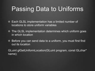 Passing Data to Uniforms
  Each GLSL implementation has a limited number of
  locations to store uniform variables

  The GLSL implementation determines which uniform goes
  in which location

  Before you can send data to a uniform, you must first find
  out its location

GLuint glGetUniformLocation(GLuint program, const GLchar*
name);
 