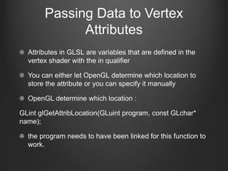 Passing Data to Vertex
             Attributes
  Attributes in GLSL are variables that are defined in the
  vertex shader with the in qualifier

  You can either let OpenGL determine which location to
  store the attribute or you can specify it manually

  OpenGL determine which location :

GLint glGetAttribLocation(GLuint program, const GLchar*
name);

  the program needs to have been linked for this function to
  work.
 