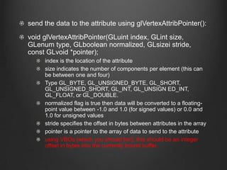 send the data to the attribute using glVertexAttribPointer():
void glVertexAttribPointer(GLuint index, GLint size,
GLenum type, GLboolean normalized, GLsizei stride,
const GLvoid *pointer);
     index is the location of the attribute
     size indicates the number of components per element (this can
     be between one and four)
     Type GL_BYTE, GL_UNSIGNED_BYTE, GL_SHORT,
     GL_UNSIGNED_SHORT, GL_INT, GL_UNSIGN ED_INT,
     GL_FLOAT, or GL_DOUBLE.
     normalized flag is true then data will be converted to a floating-
     point value between -1.0 and 1.0 (for signed values) or 0.0 and
     1.0 for unsigned values
     stride specifies the offset in bytes between attributes in the array
     pointer is a pointer to the array of data to send to the attribute
     using VBOs (which you should be!), this should be an integer
     offset in bytes into the currently bound buffer.
 