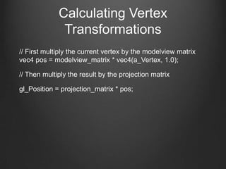Calculating Vertex
              Transformations
// First multiply the current vertex by the modelview matrix
vec4 pos = modelview_matrix * vec4(a_Vertex, 1.0);

// Then multiply the result by the projection matrix

gl_Position = projection_matrix * pos;
 