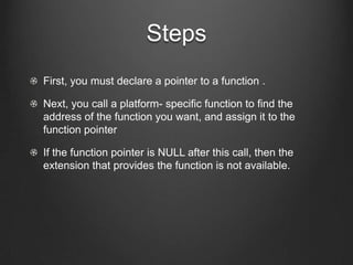 Steps
First, you must declare a pointer to a function .

Next, you call a platform- specific function to find the
address of the function you want, and assign it to the
function pointer

If the function pointer is NULL after this call, then the
extension that provides the function is not available.
 