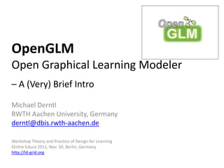 OpenGLM
Open Graphical Learning Modeler
– A (Very) Brief Intro

Michael Derntl
RWTH Aachen University, Germany
derntl@dbis.rwth-aachen.de

Workshop Theory and Practice of Design for Learning
Online Educa 2011, Nov. 30, Berlin, Germany
http://ld-grid.org
 