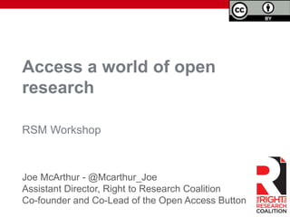 Access a world of open
research
Joe McArthur - @Mcarthur_Joe
Assistant Director, Right to Research Coalition
Co-founder and Co-Lead of the Open Access Button
RSM Workshop
 