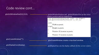 Code review cont…
glutInitWindowSize(512,512); glutInitWindowPosition and glutInitWindowSize set the initial
window position and size respectively.
glutCreateWindow creates a top-level window.
glutCreateWindow("");
glutDisplayFunc sets the display callback for the current window.
glutDisplayFunc(display);
 