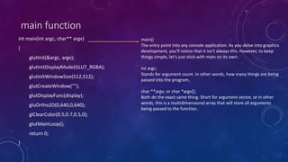 main function
int main(int argc, char** argv)
{
glutInit(&argc, argv);
glutInitDisplayMode(GLUT_RGBA);
glutInitWindowSize(512,512);
glutCreateWindow("");
glutDisplayFunc(display);
gluOrtho2D(0,640,0,640);
glClearColor(0.5,0.7,0.5,0);
glutMainLoop();
return 0;
}
main()
The entry point into any console application. As you delve into graphics
development, you'll notice that it isn't always this. However, to keep
things simple, let's just stick with main on its own.
int argc;
Stands for argument count. In other words, how many things are being
passed into the program.
char **argv; or char *argv[];
Both do the exact same thing. Short for argument vector, or in other
words, this is a multidimensional array that will store all arguments
being passed to the function.
 