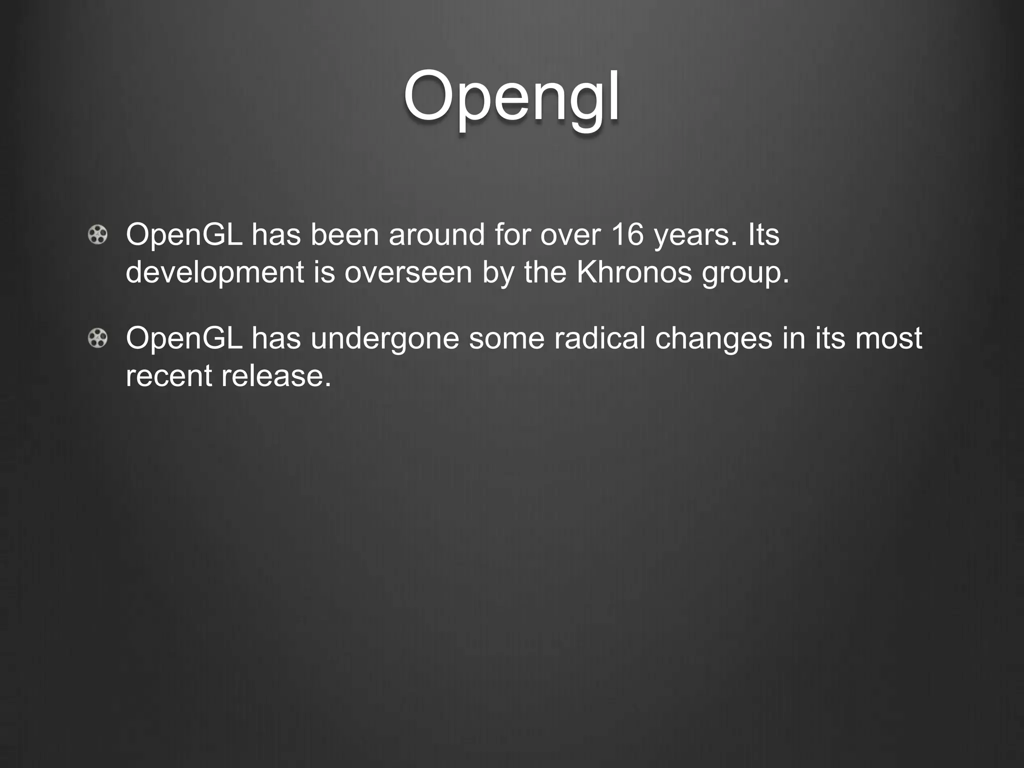 Opengl
OpenGL has been around for over 16 years. Its
development is overseen by the Khronos group.

OpenGL has undergone some radical changes in its most
recent release.
 