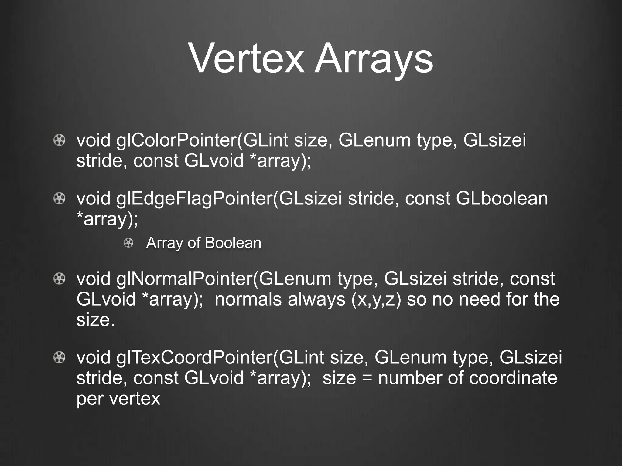 Vertex Arrays
void glColorPointer(GLint size, GLenum type, GLsizei
stride, const GLvoid *array);
void glEdgeFlagPointer(GLsizei stride, const GLboolean
*array);
        Array of Boolean

void glNormalPointer(GLenum type, GLsizei stride, const
GLvoid *array); normals always (x,y,z) so no need for the
size.
void glTexCoordPointer(GLint size, GLenum type, GLsizei
stride, const GLvoid *array); size = number of coordinate
per vertex
 