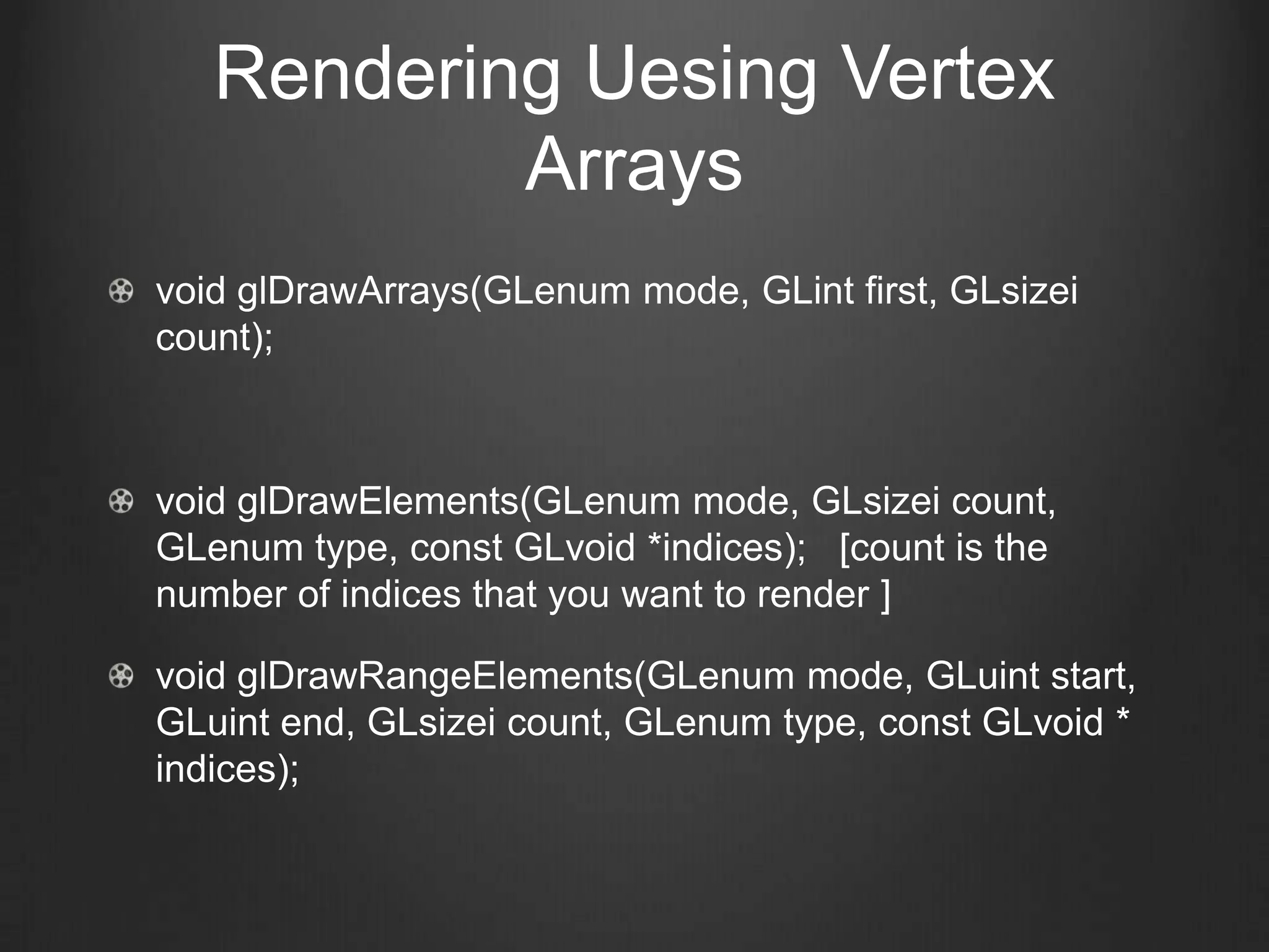 Rendering Uesing Vertex
           Arrays
void glDrawArrays(GLenum mode, GLint first, GLsizei
count);



void glDrawElements(GLenum mode, GLsizei count,
GLenum type, const GLvoid *indices); [count is the
number of indices that you want to render ]

void glDrawRangeElements(GLenum mode, GLuint start,
GLuint end, GLsizei count, GLenum type, const GLvoid *
indices);
 