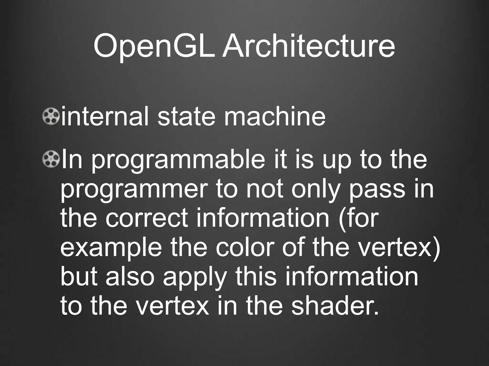 OpenGL Architecture

internal state machine
In programmable it is up to the
programmer to not only pass in
the correct information (for
example the color of the vertex)
but also apply this information
to the vertex in the shader.
 