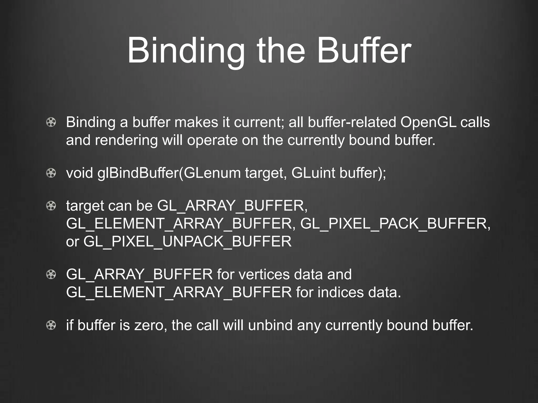 Binding the Buffer
Binding a buffer makes it current; all buffer-related OpenGL calls
and rendering will operate on the currently bound buffer.

void glBindBuffer(GLenum target, GLuint buffer);

target can be GL_ARRAY_BUFFER,
GL_ELEMENT_ARRAY_BUFFER, GL_PIXEL_PACK_BUFFER,
or GL_PIXEL_UNPACK_BUFFER

GL_ARRAY_BUFFER for vertices data and
GL_ELEMENT_ARRAY_BUFFER for indices data.

if buffer is zero, the call will unbind any currently bound buffer.
 