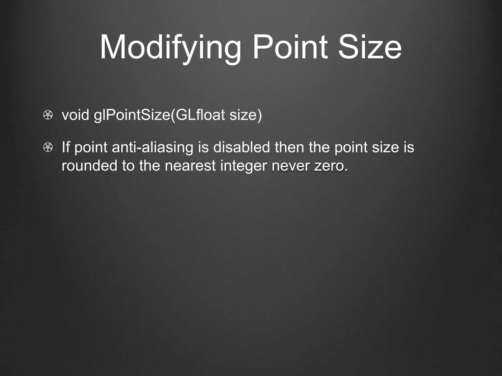 Modifying Point Size
void glPointSize(GLfloat size)

If point anti-aliasing is disabled then the point size is
rounded to the nearest integer never zero.
 