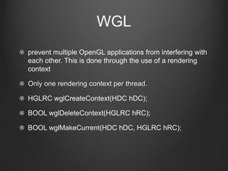 WGL
prevent multiple OpenGL applications from interfering with
each other. This is done through the use of a rendering
context

Only one rendering context per thread.

HGLRC wglCreateContext(HDC hDC);

BOOL wglDeleteContext(HGLRC hRC);

BOOL wglMakeCurrent(HDC hDC, HGLRC hRC);
 