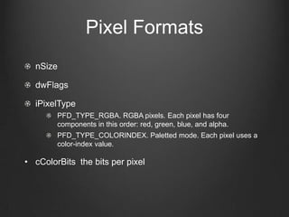 Pixel Formats
  nSize

  dwFlags

  iPixelType
        PFD_TYPE_RGBA. RGBA pixels. Each pixel has four
        components in this order: red, green, blue, and alpha.
        PFD_TYPE_COLORINDEX. Paletted mode. Each pixel uses a
        color-index value.

• cColorBits the bits per pixel
 