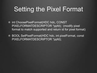 Setting the Pixel Format
int ChoosePixelFormat(HDC hdc, CONST
PIXELFORMATDESCRIPTOR *ppfd); (modify pixel
format to match supported and return id for pixel format)

BOOL SetPixelFormat(HDC hdc, int pixelFormat, const
PIXELFORMATDESCRIPTOR *ppfd);
 