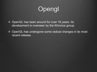 Opengl
OpenGL has been around for over 16 years. Its
development is overseen by the Khronos group.

OpenGL has undergone some radical changes in its most
recent release.
 