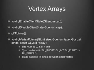 Vertex Arrays
void glEnableClientState(GLenum cap);

void glDisableClientState(GLenum cap);

gl*Pointer()

void glVertexPointer(GLint size, GLenum type, GLsizei
stride, const GLvoid *array);
        size must be 2, 3, or 4 and
        Type can be set to GL_SHORT, GL_INT, GL_FLOAT, or
        GL_DOUBLE.
        Stride padding in bytes between each vertex
 