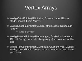 Vertex Arrays
void glColorPointer(GLint size, GLenum type, GLsizei
stride, const GLvoid *array);
void glEdgeFlagPointer(GLsizei stride, const GLboolean
*array);
        Array of Boolean

void glNormalPointer(GLenum type, GLsizei stride, const
GLvoid *array); normals always (x,y,z) so no need for the
size.
void glTexCoordPointer(GLint size, GLenum type, GLsizei
stride, const GLvoid *array); size = number of coordinate
per vertex
 