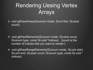 Rendering Uesing Vertex
           Arrays
void glDrawArrays(GLenum mode, GLint first, GLsizei
count);



void glDrawElements(GLenum mode, GLsizei count,
GLenum type, const GLvoid *indices); [count is the
number of indices that you want to render ]

void glDrawRangeElements(GLenum mode, GLuint start,
GLuint end, GLsizei count, GLenum type, const GLvoid *
indices);
 