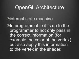 OpenGL Architecture

internal state machine
In programmable it is up to the
programmer to not only pass in
the correct information (for
example the color of the vertex)
but also apply this information
to the vertex in the shader.
 