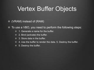 Vertex Buffer Objects
(VRAM) instead of (RAM)

To use a VBO, you need to perform the following steps:
     1. Generate a name for the buffer.
     2. Bind (activate) the buffer.
     3. Store data in the buffer.
     4. Use the buffer to render the data. 5. Destroy the buffer.
     5. Destroy the buffer.
 