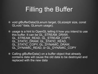 Filling the Buffer
void glBufferData(GLenum target, GLsizeiptr size, const
GLvoid *data, GLenum usage);
usage is a hint to OpenGL telling it how you intend to use
this buffer. It can be GL_STREAM_DRAW,
GL_STREAM_READ, GL_STREAM_COPY,
GL_STATIC_DRAW, GL_STATIC_READ,
GL_STATIC_COPY, GL_DYNAMIC_DRAW,
GL_DYNAMIC_READ, or GL_DYNAMIC_COPY
Calling glBufferData() on a buffer object that already
contains data will cause the old data to be destroyed and
replaced with the new data
 
