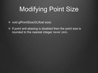 Modifying Point Size
void glPointSize(GLfloat size)

If point anti-aliasing is disabled then the point size is
rounded to the nearest integer never zero.
 