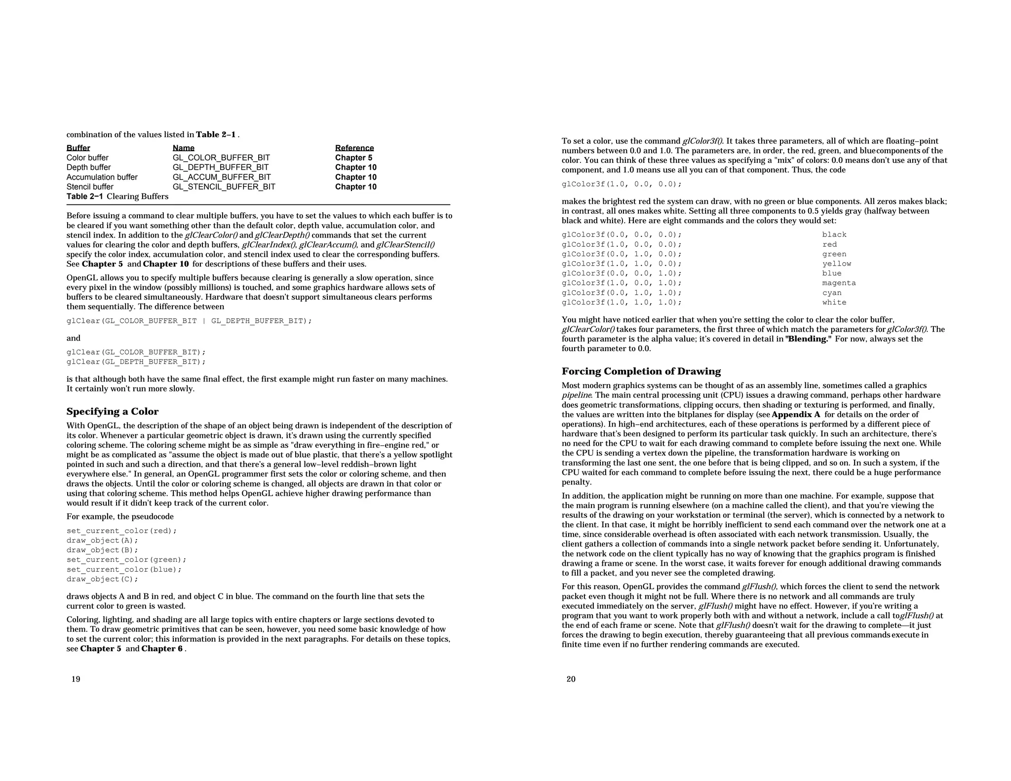 combination of the values listed in Table 2−1 . Buffer Name Reference Color buffer GL_COLOR_BUFFER_BIT Chapter 5 Depth buffer GL_DEPTH_BUFFER_BIT Chapter 10 Accumulation buffer GL_ACCUM_BUFFER_BIT Chapter 10 Stencil buffer GL_STENCIL_BUFFER_BIT Chapter 10 Table 2−1 Clearing Buffers Before issuing a command to clear multiple buffers, you have to set the values to which each buffer is to be cleared if you want something other than the default color, depth value, accumulation color, and stencil index. In addition to the glClearColor() and glClearDepth() commands that set the current values for clearing the color and depth buffers, glClearIndex(), glClearAccum(), and glClearStencil() specify the color index, accumulation color, and stencil index used to clear the corresponding buffers. See Chapter 5 and Chapter 10 for descriptions of these buffers and their uses. OpenGL allows you to specify multiple buffers because clearing is generally a slow operation, since every pixel in the window (possibly millions) is touched, and some graphics hardware allows sets of buffers to be cleared simultaneously. Hardware that doesn’t support simultaneous clears performs them sequentially. The difference between glClear(GL_COLOR_BUFFER_BIT | GL_DEPTH_BUFFER_BIT); and glClear(GL_COLOR_BUFFER_BIT); glClear(GL_DEPTH_BUFFER_BIT); is that although both have the same final effect, the first example might run faster on many machines. It certainly won’t run more slowly. Specifying a Color With OpenGL, the description of the shape of an object being drawn is independent of the description of its color. Whenever a particular geometric object is drawn, it’s drawn using the currently specified coloring scheme. The coloring scheme might be as simple as "draw everything in fire−engine red," or might be as complicated as "assume the object is made out of blue plastic, that there’s a yellow spotlight pointed in such and such a direction, and that there’s a general low−level reddish−brown light everywhere else." In general, an OpenGL programmer first sets the color or coloring scheme, and then draws the objects. Until the color or coloring scheme is changed, all objects are drawn in that color or using that coloring scheme. This method helps OpenGL achieve higher drawing performance than would result if it didn’t keep track of the current color. For example, the pseudocode set_current_color(red); draw_object(A); draw_object(B); set_current_color(green); set_current_color(blue); draw_object(C); draws objects A and B in red, and object C in blue. The command on the fourth line that sets the current color to green is wasted. Coloring, lighting, and shading are all large topics with entire chapters or large sections devoted to them. To draw geometric primitives that can be seen, however, you need some basic knowledge of how to set the current color; this information is provided in the next paragraphs. For details on these topics, see Chapter 5 and Chapter 6 . 19 To set a color, use the command glColor3f(). It takes three parameters, all of which are floating−point numbers between 0.0 and 1.0. The parameters are, in order, the red, green, and bluecomponents of the color. You can think of these three values as specifying a "mix" of colors: 0.0 means don’t use any of that component, and 1.0 means use all you can of that component. Thus, the code glColor3f(1.0, 0.0, 0.0); makes the brightest red the system can draw, with no green or blue components. All zeros makes black; in contrast, all ones makes white. Setting all three components to 0.5 yields gray (halfway between black and white). Here are eight commands and the colors they would set: glColor3f(0.0, 0.0, 0.0); black glColor3f(1.0, 0.0, 0.0); red glColor3f(0.0, 1.0, 0.0); green glColor3f(1.0, 1.0, 0.0); yellow glColor3f(0.0, 0.0, 1.0); blue glColor3f(1.0, 0.0, 1.0); magenta glColor3f(0.0, 1.0, 1.0); cyan glColor3f(1.0, 1.0, 1.0); white You might have noticed earlier that when you’re setting the color to clear the color buffer, glClearColor() takes four parameters, the first three of which match the parameters forglColor3f(). The fourth parameter is the alpha value; it’s covered in detail in "Blending." For now, always set the fourth parameter to 0.0. Forcing Completion of Drawing Most modern graphics systems can be thought of as an assembly line, sometimes called a graphics pipeline. The main central processing unit (CPU) issues a drawing command, perhaps other hardware does geometric transformations, clipping occurs, then shading or texturing is performed, and finally, the values are written into the bitplanes for display (see Appendix A for details on the order of operations). In high−end architectures, each of these operations is performed by a different piece of hardware that’s been designed to perform its particular task quickly. In such an architecture, there’s no need for the CPU to wait for each drawing command to complete before issuing the next one. While the CPU is sending a vertex down the pipeline, the transformation hardware is working on transforming the last one sent, the one before that is being clipped, and so on. In such a system, if the CPU waited for each command to complete before issuing the next, there could be a huge performance penalty. In addition, the application might be running on more than one machine. For example, suppose that the main program is running elsewhere (on a machine called the client), and that you’re viewing the results of the drawing on your workstation or terminal (the server), which is connected by a network to the client. In that case, it might be horribly inefficient to send each command over the network one at a time, since considerable overhead is often associated with each network transmission. Usually, the client gathers a collection of commands into a single network packet before sending it. Unfortunately, the network code on the client typically has no way of knowing that the graphics program is finished drawing a frame or scene. In the worst case, it waits forever for enough additional drawing commands to fill a packet, and you never see the completed drawing. For this reason, OpenGL provides the command glFlush(), which forces the client to send the network packet even though it might not be full. Where there is no network and all commands are truly executed immediately on the server, glFlush() might have no effect. However, if you’re writing a program that you want to work properly both with and without a network, include a call toglFlush() at the end of each frame or scene. Note that glFlush() doesn’t wait for the drawing to completeit just forces the drawing to begin execution, thereby guaranteeing that all previous commandsexecute in finite time even if no further rendering commands are executed. 20 