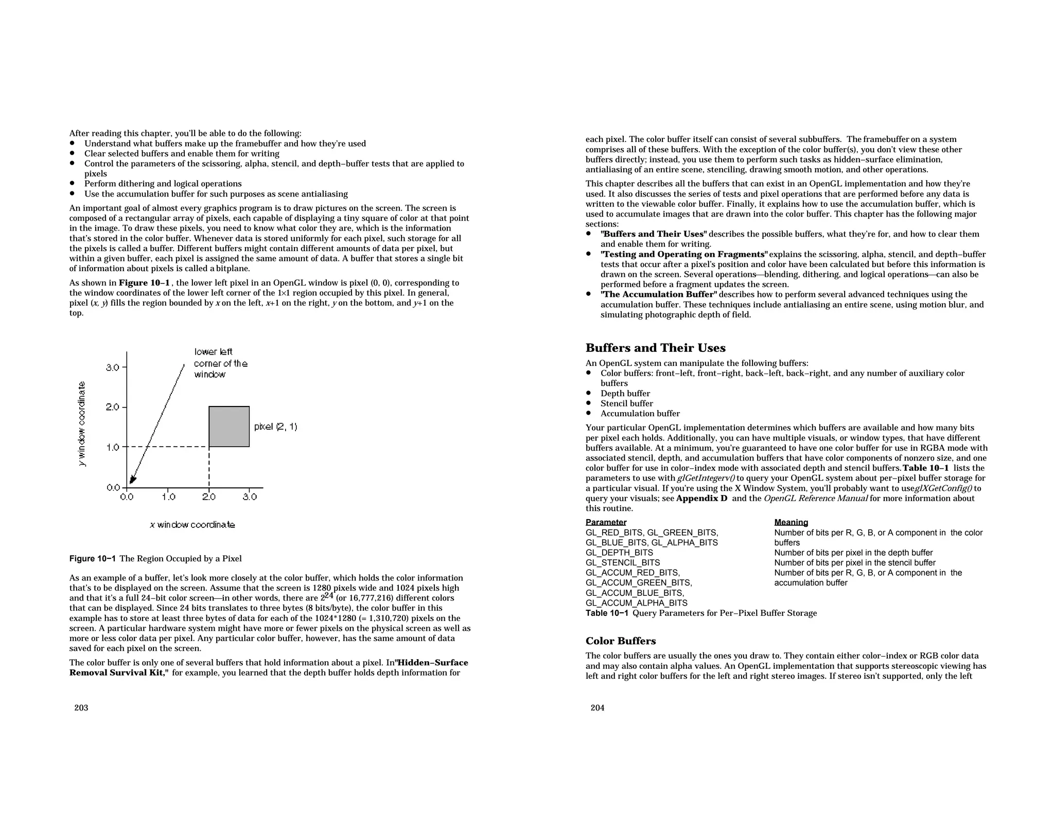 After reading this chapter, you’ll be able to do the following: • Understand what buffers make up the framebuffer and how they’re used • Clear selected buffers and enable them for writing • Control the parameters of the scissoring, alpha, stencil, and depth−buffer tests that are applied to pixels • Perform dithering and logical operations • Use the accumulation buffer for such purposes as scene antialiasing An important goal of almost every graphics program is to draw pictures on the screen. The screen is composed of a rectangular array of pixels, each capable of displaying a tiny square of color at that point in the image. To draw these pixels, you need to know what color they are, which is the information that’s stored in the color buffer. Whenever data is stored uniformly for each pixel, such storage for all the pixels is called a buffer. Different buffers might contain different amounts of data per pixel, but within a given buffer, each pixel is assigned the same amount of data. A buffer that stores a single bit of information about pixels is called a bitplane. As shown in Figure 10−1 , the lower left pixel in an OpenGL window is pixel (0, 0), corresponding to the window coordinates of the lower left corner of the 1×1 region occupied by this pixel. In general, pixel (x, y) fills the region bounded by x on the left, x+1 on the right, y on the bottom, and y+1 on the top. Figure 10−1 The Region Occupied by a Pixel As an example of a buffer, let’s look more closely at the color buffer, which holds the color information that’s to be displayed on the screen. Assume that the screen is 1280 pixels wide and 1024 pixels high and that it’s a full 24−bit color screenin other words, there are 224 (or 16,777,216) different colors that can be displayed. Since 24 bits translates to three bytes (8 bits/byte), the color buffer in this example has to store at least three bytes of data for each of the 1024*1280 (= 1,310,720) pixels on the screen. A particular hardware system might have more or fewer pixels on the physical screen as well as more or less color data per pixel. Any particular color buffer, however, has the same amount of data saved for each pixel on the screen. The color buffer is only one of several buffers that hold information about a pixel. In"Hidden−Surface Removal Survival Kit," for example, you learned that the depth buffer holds depth information for 203 each pixel. The color buffer itself can consist of several subbuffers. The framebuffer on a system comprises all of these buffers. With the exception of the color buffer(s), you don’t view these other buffers directly; instead, you use them to perform such tasks as hidden−surface elimination, antialiasing of an entire scene, stenciling, drawing smooth motion, and other operations. This chapter describes all the buffers that can exist in an OpenGL implementation and how they’re used. It also discusses the series of tests and pixel operations that are performed before any data is written to the viewable color buffer. Finally, it explains how to use the accumulation buffer, which is used to accumulate images that are drawn into the color buffer. This chapter has the following major sections: • "Buffers and Their Uses" describes the possible buffers, what they’re for, and how to clear them and enable them for writing. • "Testing and Operating on Fragments" explains the scissoring, alpha, stencil, and depth−buffer tests that occur after a pixel’s position and color have been calculated but before this information is drawn on the screen. Several operationsblending, dithering, and logical operationscan also be performed before a fragment updates the screen. • "The Accumulation Buffer" describes how to perform several advanced techniques using the accumulation buffer. These techniques include antialiasing an entire scene, using motion blur, and simulating photographic depth of field. Buffers and Their Uses An OpenGL system can manipulate the following buffers: • Color buffers: front−left, front−right, back−left, back−right, and any number of auxiliary color buffers • Depth buffer • Stencil buffer • Accumulation buffer Your particular OpenGL implementation determines which buffers are available and how many bits per pixel each holds. Additionally, you can have multiple visuals, or window types, that have different buffers available. At a minimum, you’re guaranteed to have one color buffer for use in RGBA mode with associated stencil, depth, and accumulation buffers that have color components of nonzero size, and one color buffer for use in color−index mode with associated depth and stencil buffers.Table 10−1 lists the parameters to use with glGetIntegerv() to query your OpenGL system about per−pixel buffer storage for a particular visual. If you’re using the X Window System, you’ll probably want to useglXGetConfig() to query your visuals; see Appendix D and the OpenGL Reference Manual for more information about this routine. Parameter Meaning GL_RED_BITS, GL_GREEN_BITS, GL_BLUE_BITS, GL_ALPHA_BITS Number of bits per R, G, B, or A component in the color buffers GL_DEPTH_BITS Number of bits per pixel in the depth buffer GL_STENCIL_BITS Number of bits per pixel in the stencil buffer GL_ACCUM_RED_BITS, GL_ACCUM_GREEN_BITS, GL_ACCUM_BLUE_BITS, GL_ACCUM_ALPHA_BITS Number of bits per R, G, B, or A component in the accumulation buffer Table 10−1 Query Parameters for Per−Pixel Buffer Storage Color Buffers The color buffers are usually the ones you draw to. They contain either color−index or RGB color data and may also contain alpha values. An OpenGL implementation that supports stereoscopic viewing has left and right color buffers for the left and right stereo images. If stereo isn’t supported, only the left 204 