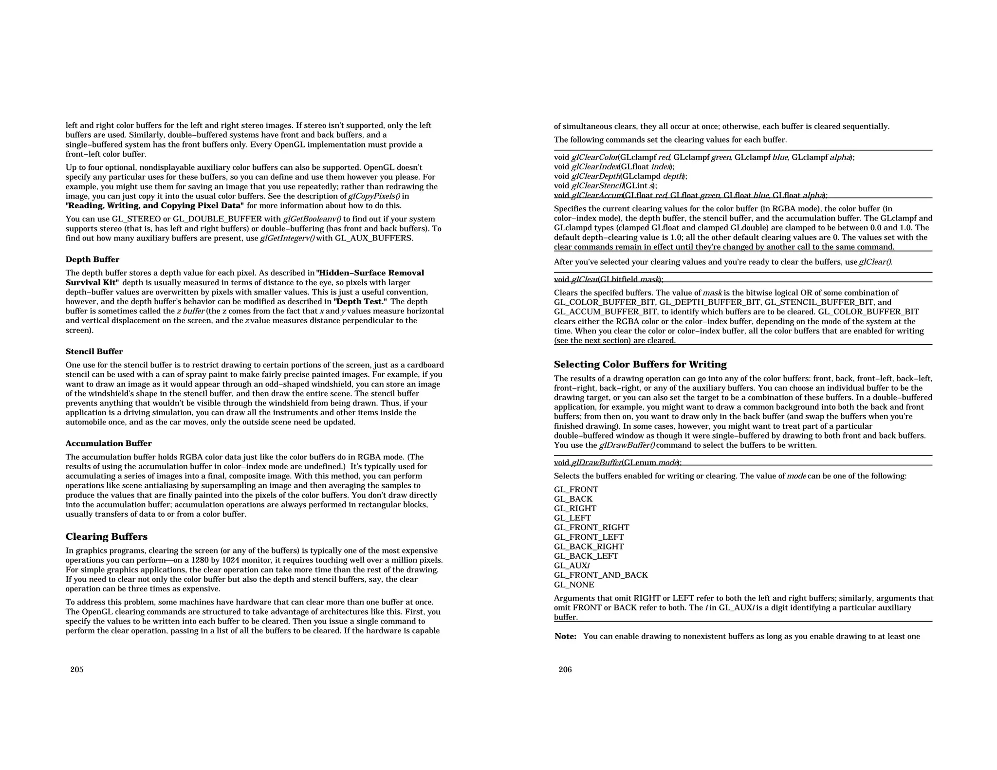left and right color buffers for the left and right stereo images. If stereo isn’t supported, only the left buffers are used. Similarly, double−buffered systems have front and back buffers, and a single−buffered system has the front buffers only. Every OpenGL implementation must provide a front−left color buffer. Up to four optional, nondisplayable auxiliary color buffers can also be supported. OpenGL doesn’t specify any particular uses for these buffers, so you can define and use them however you please. For example, you might use them for saving an image that you use repeatedly; rather than redrawing the image, you can just copy it into the usual color buffers. See the description of glCopyPixels() in "Reading, Writing, and Copying Pixel Data" for more information about how to do this. You can use GL_STEREO or GL_DOUBLE_BUFFER with glGetBooleanv() to find out if your system supports stereo (that is, has left and right buffers) or double−buffering (has front and back buffers). To find out how many auxiliary buffers are present, use glGetIntegerv() with GL_AUX_BUFFERS. Depth Buffer The depth buffer stores a depth value for each pixel. As described in "Hidden−Surface Removal Survival Kit" depth is usually measured in terms of distance to the eye, so pixels with larger depth−buffer values are overwritten by pixels with smaller values. This is just a useful convention, however, and the depth buffer’s behavior can be modified as described in "Depth Test." The depth buffer is sometimes called the z buffer (the z comes from the fact that x and y values measure horizontal and vertical displacement on the screen, and the z value measures distance perpendicular to the screen). Stencil Buffer One use for the stencil buffer is to restrict drawing to certain portions of the screen, just as a cardboard stencil can be used with a can of spray paint to make fairly precise painted images. For example, if you want to draw an image as it would appear through an odd−shaped windshield, you can store an image of the windshield’s shape in the stencil buffer, and then draw the entire scene. The stencil buffer prevents anything that wouldn’t be visible through the windshield from being drawn. Thus, if your application is a driving simulation, you can draw all the instruments and other items inside the automobile once, and as the car moves, only the outside scene need be updated. Accumulation Buffer The accumulation buffer holds RGBA color data just like the color buffers do in RGBA mode. (The results of using the accumulation buffer in color−index mode are undefined.) It’s typically used for accumulating a series of images into a final, composite image. With this method, you can perform operations like scene antialiasing by supersampling an image and then averaging the samples to produce the values that are finally painted into the pixels of the color buffers. You don’t draw directly into the accumulation buffer; accumulation operations are always performed in rectangular blocks, usually transfers of data to or from a color buffer. Clearing Buffers In graphics programs, clearing the screen (or any of the buffers) is typically one of the most expensive operations you can performon a 1280 by 1024 monitor, it requires touching well over a million pixels. For simple graphics applications, the clear operation can take more time than the rest of the drawing. If you need to clear not only the color buffer but also the depth and stencil buffers, say, the clear operation can be three times as expensive. To address this problem, some machines have hardware that can clear more than one buffer at once. The OpenGL clearing commands are structured to take advantage of architectures like this. First, you specify the values to be written into each buffer to be cleared. Then you issue a single command to perform the clear operation, passing in a list of all the buffers to be cleared. If the hardware is capable 205 of simultaneous clears, they all occur at once; otherwise, each buffer is cleared sequentially. The following commands set the clearing values for each buffer. void glClearColor(GLclampf red, GLclampf green, GLclampf blue, GLclampf alpha); void glClearIndex(GLfloat index); void glClearDepth(GLclampd depth); void glClearStencil(GLint s); void glClearAccum(GLfloat red, GLfloat green, GLfloat blue, GLfloat alpha); Specifies the current clearing values for the color buffer (in RGBA mode), the color buffer (in color−index mode), the depth buffer, the stencil buffer, and the accumulation buffer. The GLclampf and GLclampd types (clamped GLfloat and clamped GLdouble) are clamped to be between 0.0 and 1.0. The default depth−clearing value is 1.0; all the other default clearing values are 0. The values set with the clear commands remain in effect until they’re changed by another call to the same command. After you’ve selected your clearing values and you’re ready to clear the buffers, useglClear(). void glClear(GLbitfield mask); Clears the specifed buffers. The value of mask is the bitwise logical OR of some combination of GL_COLOR_BUFFER_BIT, GL_DEPTH_BUFFER_BIT, GL_STENCIL_BUFFER_BIT, and GL_ACCUM_BUFFER_BIT, to identify which buffers are to be cleared. GL_COLOR_BUFFER_BIT clears either the RGBA color or the color−index buffer, depending on the mode of the system at the time. When you clear the color or color−index buffer, all the color buffers that are enabled for writing (see the next section) are cleared. Selecting Color Buffers for Writing The results of a drawing operation can go into any of the color buffers: front, back, front−left, back−left, front−right, back−right, or any of the auxiliary buffers. You can choose an individual buffer to be the drawing target, or you can also set the target to be a combination of these buffers. In a double−buffered application, for example, you might want to draw a common background into both the back and front buffers; from then on, you want to draw only in the back buffer (and swap the buffers when you’re finished drawing). In some cases, however, you might want to treat part of a particular double−buffered window as though it were single−buffered by drawing to both front and back buffers. You use the glDrawBuffer() command to select the buffers to be written. void glDrawBuffer(GLenum mode); Selects the buffers enabled for writing or clearing. The value of mode can be one of the following: GL_FRONT GL_BACK GL_RIGHT GL_LEFT GL_FRONT_RIGHT GL_FRONT_LEFT GL_BACK_RIGHT GL_BACK_LEFT GL_AUXi GL_FRONT_AND_BACK GL_NONE Arguments that omit RIGHT or LEFT refer to both the left and right buffers; similarly, arguments that omit FRONT or BACK refer to both. The i in GL_AUXi is a digit identifying a particular auxiliary buffer. Note: You can enable drawing to nonexistent buffers as long as you enable drawing to at least one 206 