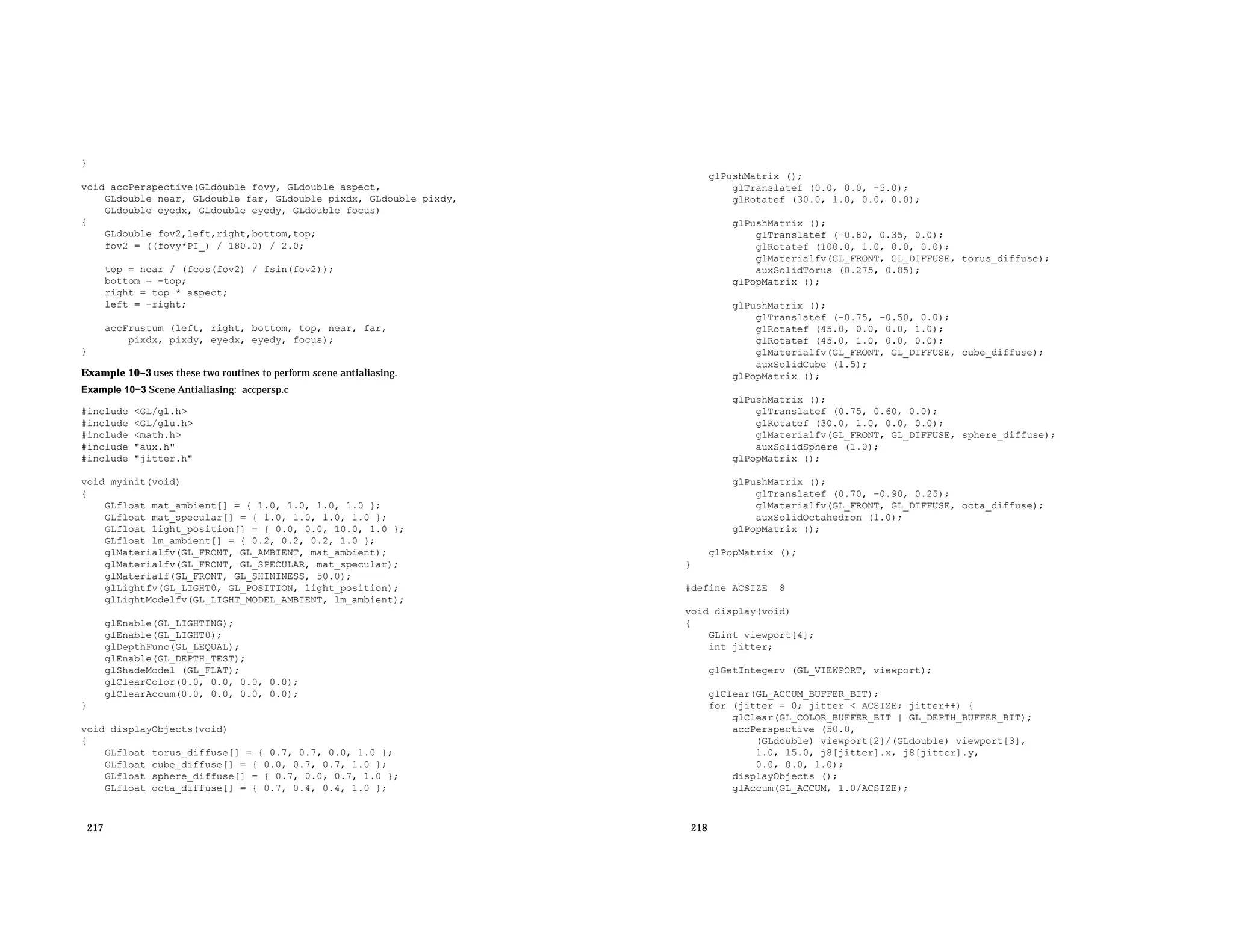 } void accPerspective(GLdouble fovy, GLdouble aspect, GLdouble near, GLdouble far, GLdouble pixdx, GLdouble pixdy, GLdouble eyedx, GLdouble eyedy, GLdouble focus) { GLdouble fov2,left,right,bottom,top; fov2 = ((fovy*PI_) / 180.0) / 2.0; top = near / (fcos(fov2) / fsin(fov2)); bottom = −top; right = top * aspect; left = −right; accFrustum (left, right, bottom, top, near, far, pixdx, pixdy, eyedx, eyedy, focus); } Example 10−3 uses these two routines to perform scene antialiasing. Example 10−3 Scene Antialiasing: accpersp.c #include <GL/gl.h> #include <GL/glu.h> #include <math.h> #include "aux.h" #include "jitter.h" void myinit(void) { GLfloat mat_ambient[] = { 1.0, 1.0, 1.0, 1.0 }; GLfloat mat_specular[] = { 1.0, 1.0, 1.0, 1.0 }; GLfloat light_position[] = { 0.0, 0.0, 10.0, 1.0 }; GLfloat lm_ambient[] = { 0.2, 0.2, 0.2, 1.0 }; glMaterialfv(GL_FRONT, GL_AMBIENT, mat_ambient); glMaterialfv(GL_FRONT, GL_SPECULAR, mat_specular); glMaterialf(GL_FRONT, GL_SHININESS, 50.0); glLightfv(GL_LIGHT0, GL_POSITION, light_position); glLightModelfv(GL_LIGHT_MODEL_AMBIENT, lm_ambient); glEnable(GL_LIGHTING); glEnable(GL_LIGHT0); glDepthFunc(GL_LEQUAL); glEnable(GL_DEPTH_TEST); glShadeModel (GL_FLAT); glClearColor(0.0, 0.0, 0.0, 0.0); glClearAccum(0.0, 0.0, 0.0, 0.0); } void displayObjects(void) { GLfloat torus_diffuse[] = { 0.7, 0.7, 0.0, 1.0 }; GLfloat cube_diffuse[] = { 0.0, 0.7, 0.7, 1.0 }; GLfloat sphere_diffuse[] = { 0.7, 0.0, 0.7, 1.0 }; GLfloat octa_diffuse[] = { 0.7, 0.4, 0.4, 1.0 }; 217 glPushMatrix (); glTranslatef (0.0, 0.0, −5.0); glRotatef (30.0, 1.0, 0.0, 0.0); glPushMatrix (); glTranslatef (−0.80, 0.35, 0.0); glRotatef (100.0, 1.0, 0.0, 0.0); glMaterialfv(GL_FRONT, GL_DIFFUSE, torus_diffuse); auxSolidTorus (0.275, 0.85); glPopMatrix (); glPushMatrix (); glTranslatef (−0.75, −0.50, 0.0); glRotatef (45.0, 0.0, 0.0, 1.0); glRotatef (45.0, 1.0, 0.0, 0.0); glMaterialfv(GL_FRONT, GL_DIFFUSE, cube_diffuse); auxSolidCube (1.5); glPopMatrix (); glPushMatrix (); glTranslatef (0.75, 0.60, 0.0); glRotatef (30.0, 1.0, 0.0, 0.0); glMaterialfv(GL_FRONT, GL_DIFFUSE, sphere_diffuse); auxSolidSphere (1.0); glPopMatrix (); glPushMatrix (); glTranslatef (0.70, −0.90, 0.25); glMaterialfv(GL_FRONT, GL_DIFFUSE, octa_diffuse); auxSolidOctahedron (1.0); glPopMatrix (); glPopMatrix (); } #define ACSIZE 8 void display(void) { GLint viewport[4]; int jitter; glGetIntegerv (GL_VIEWPORT, viewport); glClear(GL_ACCUM_BUFFER_BIT); for (jitter = 0; jitter < ACSIZE; jitter++) { glClear(GL_COLOR_BUFFER_BIT | GL_DEPTH_BUFFER_BIT); accPerspective (50.0, (GLdouble) viewport[2]/(GLdouble) viewport[3], 1.0, 15.0, j8[jitter].x, j8[jitter].y, 0.0, 0.0, 1.0); displayObjects (); glAccum(GL_ACCUM, 1.0/ACSIZE); 218 