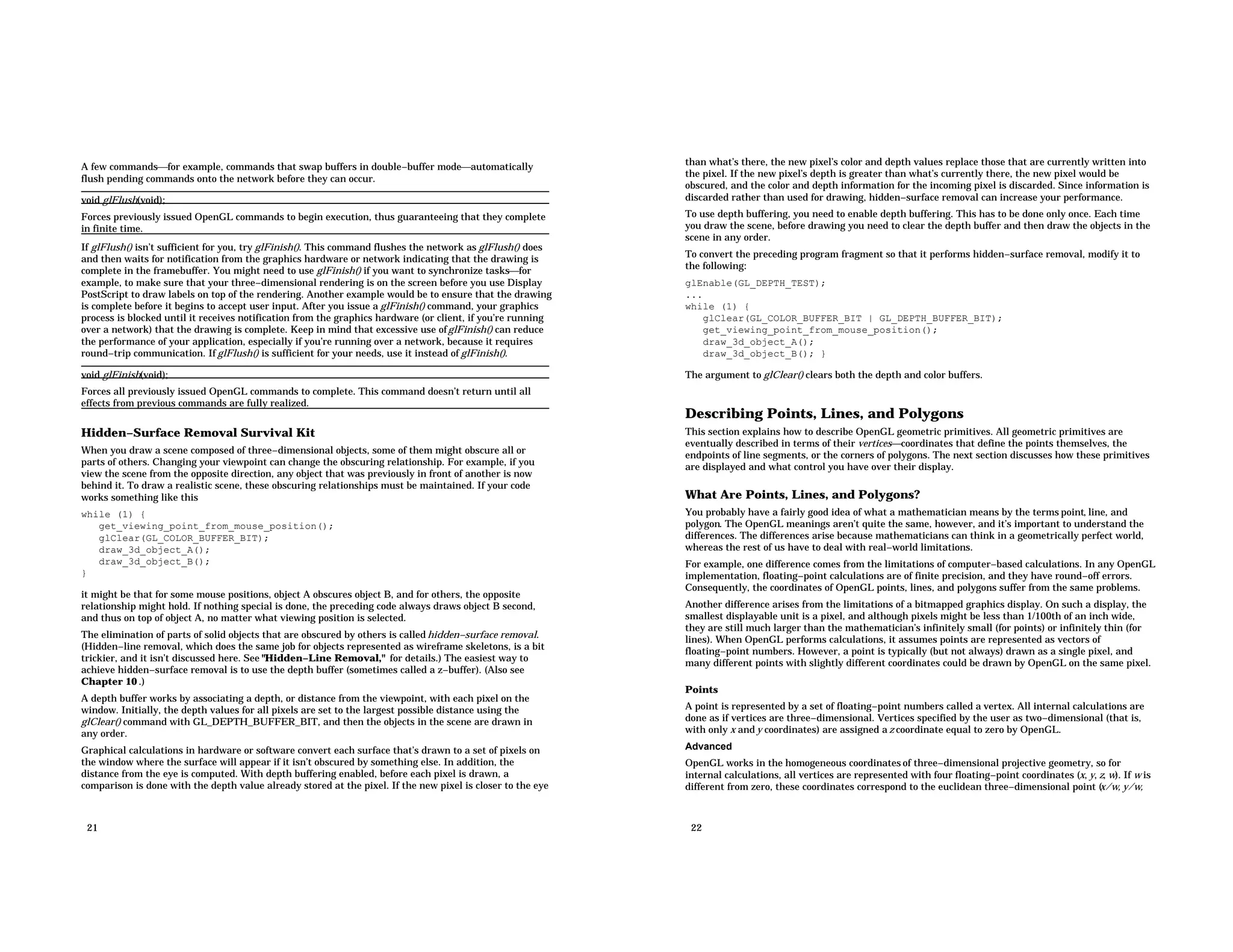 A few commandsfor example, commands that swap buffers in double−buffer modeautomatically flush pending commands onto the network before they can occur. void glFlush(void); Forces previously issued OpenGL commands to begin execution, thus guaranteeing that they complete in finite time. If glFlush() isn’t sufficient for you, try glFinish(). This command flushes the network as glFlush() does and then waits for notification from the graphics hardware or network indicating that the drawing is complete in the framebuffer. You might need to use glFinish() if you want to synchronize tasksfor example, to make sure that your three−dimensional rendering is on the screen before you use Display PostScript to draw labels on top of the rendering. Another example would be to ensure that the drawing is complete before it begins to accept user input. After you issue a glFinish() command, your graphics process is blocked until it receives notification from the graphics hardware (or client, if you’re running over a network) that the drawing is complete. Keep in mind that excessive use ofglFinish() can reduce the performance of your application, especially if you’re running over a network, because it requires round−trip communication. If glFlush() is sufficient for your needs, use it instead of glFinish(). void glFinish(void); Forces all previously issued OpenGL commands to complete. This command doesn’t return until all effects from previous commands are fully realized. Hidden−Surface Removal Survival Kit When you draw a scene composed of three−dimensional objects, some of them might obscure all or parts of others. Changing your viewpoint can change the obscuring relationship. For example, if you view the scene from the opposite direction, any object that was previously in front of another is now behind it. To draw a realistic scene, these obscuring relationships must be maintained. If your code works something like this while (1) { get_viewing_point_from_mouse_position(); glClear(GL_COLOR_BUFFER_BIT); draw_3d_object_A(); draw_3d_object_B(); } it might be that for some mouse positions, object A obscures object B, and for others, the opposite relationship might hold. If nothing special is done, the preceding code always draws object B second, and thus on top of object A, no matter what viewing position is selected. The elimination of parts of solid objects that are obscured by others is called hidden−surface removal. (Hidden−line removal, which does the same job for objects represented as wireframe skeletons, is a bit trickier, and it isn’t discussed here. See "Hidden−Line Removal," for details.) The easiest way to achieve hidden−surface removal is to use the depth buffer (sometimes called a z−buffer). (Also see Chapter 10 .) A depth buffer works by associating a depth, or distance from the viewpoint, with each pixel on the window. Initially, the depth values for all pixels are set to the largest possible distance using the glClear() command with GL_DEPTH_BUFFER_BIT, and then the objects in the scene are drawn in any order. Graphical calculations in hardware or software convert each surface that’s drawn to a set of pixels on the window where the surface will appear if it isn’t obscured by something else. In addition, the distance from the eye is computed. With depth buffering enabled, before each pixel is drawn, a comparison is done with the depth value already stored at the pixel. If the new pixel is closer to the eye 21 than what’s there, the new pixel’s color and depth values replace those that are currently written into the pixel. If the new pixel’s depth is greater than what’s currently there, the new pixel would be obscured, and the color and depth information for the incoming pixel is discarded. Since information is discarded rather than used for drawing, hidden−surface removal can increase your performance. To use depth buffering, you need to enable depth buffering. This has to be done only once. Each time you draw the scene, before drawing you need to clear the depth buffer and then draw the objects in the scene in any order. To convert the preceding program fragment so that it performs hidden−surface removal, modify it to the following: glEnable(GL_DEPTH_TEST); ... while (1) { glClear(GL_COLOR_BUFFER_BIT | GL_DEPTH_BUFFER_BIT); get_viewing_point_from_mouse_position(); draw_3d_object_A(); draw_3d_object_B(); } The argument to glClear() clears both the depth and color buffers. Describing Points, Lines, and Polygons This section explains how to describe OpenGL geometric primitives. All geometric primitives are eventually described in terms of their verticescoordinates that define the points themselves, the endpoints of line segments, or the corners of polygons. The next section discusses how these primitives are displayed and what control you have over their display. What Are Points, Lines, and Polygons? You probably have a fairly good idea of what a mathematician means by the terms point, line, and polygon. The OpenGL meanings aren’t quite the same, however, and it’s important to understand the differences. The differences arise because mathematicians can think in a geometrically perfect world, whereas the rest of us have to deal with real−world limitations. For example, one difference comes from the limitations of computer−based calculations. In any OpenGL implementation, floating−point calculations are of finite precision, and they have round−off errors. Consequently, the coordinates of OpenGL points, lines, and polygons suffer from the same problems. Another difference arises from the limitations of a bitmapped graphics display. On such a display, the smallest displayable unit is a pixel, and although pixels might be less than 1/100th of an inch wide, they are still much larger than the mathematician’s infinitely small (for points) or infinitely thin (for lines). When OpenGL performs calculations, it assumes points are represented as vectors of floating−point numbers. However, a point is typically (but not always) drawn as a single pixel, and many different points with slightly different coordinates could be drawn by OpenGL on the same pixel. Points A point is represented by a set of floating−point numbers called a vertex. All internal calculations are done as if vertices are three−dimensional. Vertices specified by the user as two−dimensional (that is, with only x and y coordinates) are assigned a z coordinate equal to zero by OpenGL. Advanced OpenGL works in the homogeneous coordinates of three−dimensional projective geometry, so for internal calculations, all vertices are represented with four floating−point coordinates (x, y, z, w). If w is different from zero, these coordinates correspond to the euclidean three−dimensional point (x/w, y/w, 22 