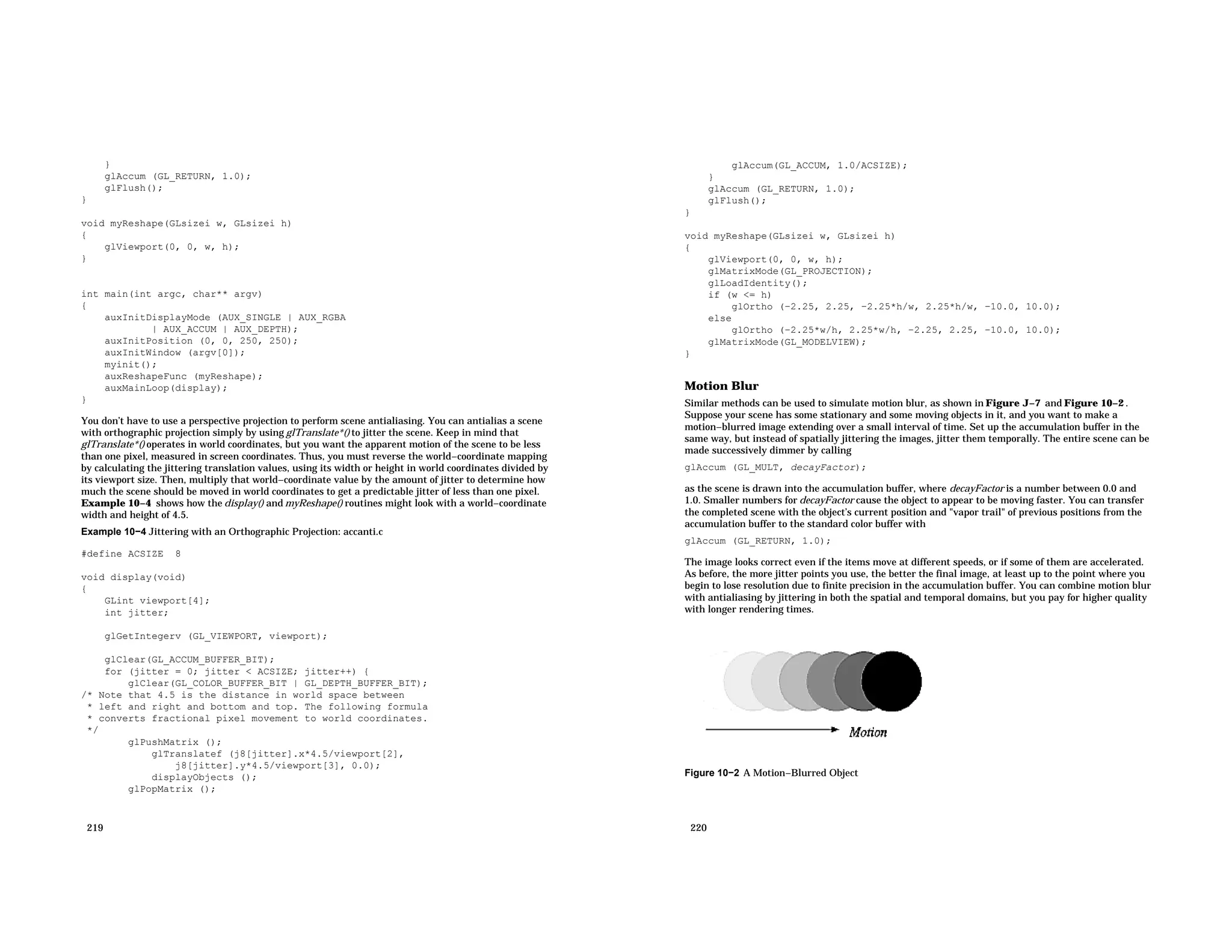 } glAccum (GL_RETURN, 1.0); glFlush(); } void myReshape(GLsizei w, GLsizei h) { glViewport(0, 0, w, h); } int main(int argc, char** argv) { auxInitDisplayMode (AUX_SINGLE | AUX_RGBA | AUX_ACCUM | AUX_DEPTH); auxInitPosition (0, 0, 250, 250); auxInitWindow (argv[0]); myinit(); auxReshapeFunc (myReshape); auxMainLoop(display); } You don’t have to use a perspective projection to perform scene antialiasing. You can antialias a scene with orthographic projection simply by using glTranslate*() to jitter the scene. Keep in mind that glTranslate*() operates in world coordinates, but you want the apparent motion of the scene to be less than one pixel, measured in screen coordinates. Thus, you must reverse the world−coordinate mapping by calculating the jittering translation values, using its width or height in world coordinates divided by its viewport size. Then, multiply that world−coordinate value by the amount of jitter to determine how much the scene should be moved in world coordinates to get a predictable jitter of less than one pixel. Example 10−4 shows how the display() and myReshape() routines might look with a world−coordinate width and height of 4.5. Example 10−4 Jittering with an Orthographic Projection: accanti.c #define ACSIZE 8 void display(void) { GLint viewport[4]; int jitter; glGetIntegerv (GL_VIEWPORT, viewport); glClear(GL_ACCUM_BUFFER_BIT); for (jitter = 0; jitter < ACSIZE; jitter++) { glClear(GL_COLOR_BUFFER_BIT | GL_DEPTH_BUFFER_BIT); /* Note that 4.5 is the distance in world space between * left and right and bottom and top. The following formula * converts fractional pixel movement to world coordinates. */ glPushMatrix (); glTranslatef (j8[jitter].x*4.5/viewport[2], j8[jitter].y*4.5/viewport[3], 0.0); displayObjects (); glPopMatrix (); 219 glAccum(GL_ACCUM, 1.0/ACSIZE); } glAccum (GL_RETURN, 1.0); glFlush(); } void myReshape(GLsizei w, GLsizei h) { glViewport(0, 0, w, h); glMatrixMode(GL_PROJECTION); glLoadIdentity(); if (w <= h) glOrtho (−2.25, 2.25, −2.25*h/w, 2.25*h/w, −10.0, 10.0); else glOrtho (−2.25*w/h, 2.25*w/h, −2.25, 2.25, −10.0, 10.0); glMatrixMode(GL_MODELVIEW); } Motion Blur Similar methods can be used to simulate motion blur, as shown in Figure J−7 and Figure 10−2 . Suppose your scene has some stationary and some moving objects in it, and you want to make a motion−blurred image extending over a small interval of time. Set up the accumulation buffer in the same way, but instead of spatially jittering the images, jitter them temporally. The entire scene can be made successively dimmer by calling glAccum (GL_MULT, decayFactor); as the scene is drawn into the accumulation buffer, where decayFactor is a number between 0.0 and 1.0. Smaller numbers for decayFactor cause the object to appear to be moving faster. You can transfer the completed scene with the object’s current position and "vapor trail" of previous positions from the accumulation buffer to the standard color buffer with glAccum (GL_RETURN, 1.0); The image looks correct even if the items move at different speeds, or if some of them are accelerated. As before, the more jitter points you use, the better the final image, at least up to the point where you begin to lose resolution due to finite precision in the accumulation buffer. You can combine motion blur with antialiasing by jittering in both the spatial and temporal domains, but you pay for higher quality with longer rendering times. Figure 10−2 A Motion−Blurred Object 220 