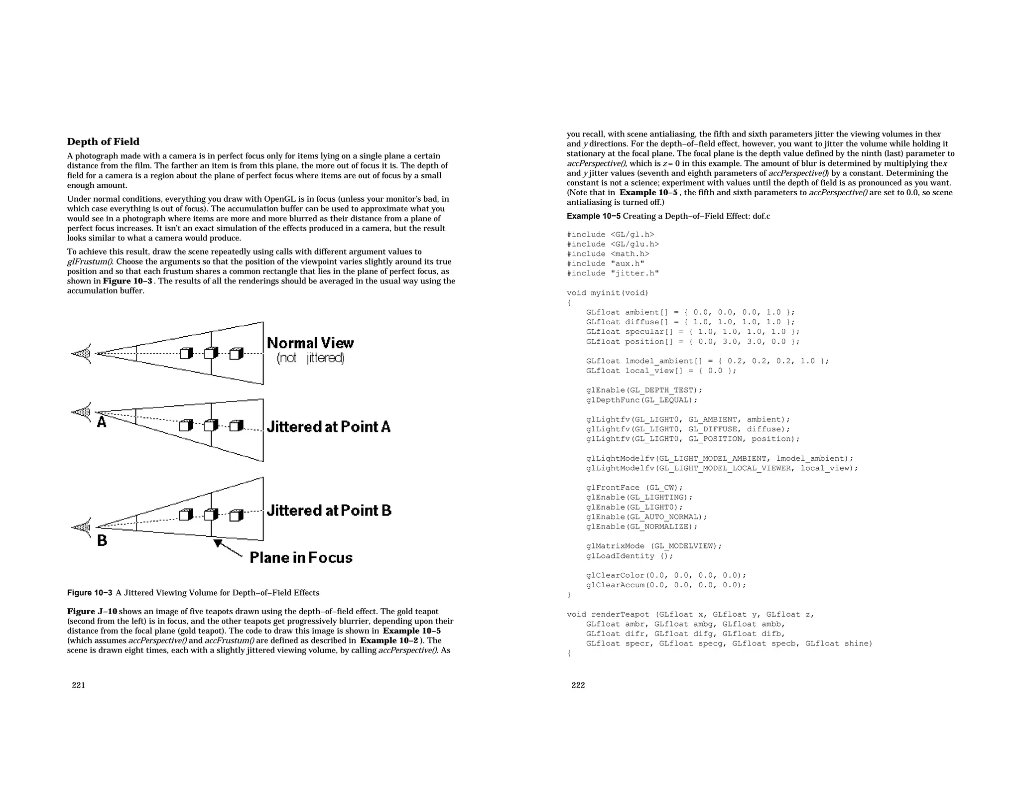 Depth of Field A photograph made with a camera is in perfect focus only for items lying on a single plane a certain distance from the film. The farther an item is from this plane, the more out of focus it is. The depth of field for a camera is a region about the plane of perfect focus where items are out of focus by a small enough amount. Under normal conditions, everything you draw with OpenGL is in focus (unless your monitor’s bad, in which case everything is out of focus). The accumulation buffer can be used to approximate what you would see in a photograph where items are more and more blurred as their distance from a plane of perfect focus increases. It isn’t an exact simulation of the effects produced in a camera, but the result looks similar to what a camera would produce. To achieve this result, draw the scene repeatedly using calls with different argument values to glFrustum(). Choose the arguments so that the position of the viewpoint varies slightly around its true position and so that each frustum shares a common rectangle that lies in the plane of perfect focus, as shown in Figure 10−3 . The results of all the renderings should be averaged in the usual way using the accumulation buffer. Figure 10−3 A Jittered Viewing Volume for Depth−of−Field Effects Figure J−10 shows an image of five teapots drawn using the depth−of−field effect. The gold teapot (second from the left) is in focus, and the other teapots get progressively blurrier, depending upon their distance from the focal plane (gold teapot). The code to draw this image is shown in Example 10−5 (which assumes accPerspective() and accFrustum() are defined as described in Example 10−2 ). The scene is drawn eight times, each with a slightly jittered viewing volume, by calling accPerspective(). As 221 you recall, with scene antialiasing, the fifth and sixth parameters jitter the viewing volumes in thex and y directions. For the depth−of−field effect, however, you want to jitter the volume while holding it stationary at the focal plane. The focal plane is the depth value defined by the ninth (last) parameter to accPerspective(), which is z = 0 in this example. The amount of blur is determined by multiplying thex and y jitter values (seventh and eighth parameters of accPerspective()) by a constant. Determining the constant is not a science; experiment with values until the depth of field is as pronounced as you want. (Note that in Example 10−5 , the fifth and sixth parameters to accPerspective() are set to 0.0, so scene antialiasing is turned off.) Example 10−5 Creating a Depth−of−Field Effect: dof.c #include <GL/gl.h> #include <GL/glu.h> #include <math.h> #include "aux.h" #include "jitter.h" void myinit(void) { GLfloat ambient[] = { 0.0, 0.0, 0.0, 1.0 }; GLfloat diffuse[] = { 1.0, 1.0, 1.0, 1.0 }; GLfloat specular[] = { 1.0, 1.0, 1.0, 1.0 }; GLfloat position[] = { 0.0, 3.0, 3.0, 0.0 }; GLfloat lmodel_ambient[] = { 0.2, 0.2, 0.2, 1.0 }; GLfloat local_view[] = { 0.0 }; glEnable(GL_DEPTH_TEST); glDepthFunc(GL_LEQUAL); glLightfv(GL_LIGHT0, GL_AMBIENT, ambient); glLightfv(GL_LIGHT0, GL_DIFFUSE, diffuse); glLightfv(GL_LIGHT0, GL_POSITION, position); glLightModelfv(GL_LIGHT_MODEL_AMBIENT, lmodel_ambient); glLightModelfv(GL_LIGHT_MODEL_LOCAL_VIEWER, local_view); glFrontFace (GL_CW); glEnable(GL_LIGHTING); glEnable(GL_LIGHT0); glEnable(GL_AUTO_NORMAL); glEnable(GL_NORMALIZE); glMatrixMode (GL_MODELVIEW); glLoadIdentity (); glClearColor(0.0, 0.0, 0.0, 0.0); glClearAccum(0.0, 0.0, 0.0, 0.0); } void renderTeapot (GLfloat x, GLfloat y, GLfloat z, GLfloat ambr, GLfloat ambg, GLfloat ambb, GLfloat difr, GLfloat difg, GLfloat difb, GLfloat specr, GLfloat specg, GLfloat specb, GLfloat shine) { 222 