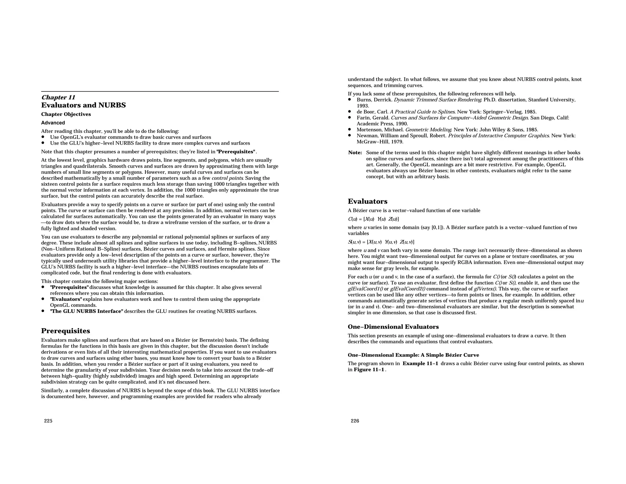 Chapter 11 Evaluators and NURBS Chapter Objectives Advanced After reading this chapter, you’ll be able to do the following: • Use OpenGL’s evaluator commands to draw basic curves and surfaces • Use the GLU’s higher−level NURBS facility to draw more complex curves and surfaces Note that this chapter presumes a number of prerequisites; they’re listed in "Prerequisites" . At the lowest level, graphics hardware draws points, line segments, and polygons, which are usually triangles and quadrilaterals. Smooth curves and surfaces are drawn by approximating them with large numbers of small line segments or polygons. However, many useful curves and surfaces can be described mathematically by a small number of parameters such as a few control points. Saving the sixteen control points for a surface requires much less storage than saving 1000 triangles together with the normal vector information at each vertex. In addition, the 1000 triangles only approximate the true surface, but the control points can accurately describe the real surface. Evaluators provide a way to specify points on a curve or surface (or part of one) using only the control points. The curve or surface can then be rendered at any precision. In addition, normal vectors can be calculated for surfaces automatically. You can use the points generated by an evaluator in many ways to draw dots where the surface would be, to draw a wireframe version of the surface, or to draw a fully lighted and shaded version. You can use evaluators to describe any polynomial or rational polynomial splines or surfaces of any degree. These include almost all splines and spline surfaces in use today, including B−splines, NURBS (Non−Uniform Rational B−Spline) surfaces, Bézier curves and surfaces, and Hermite splines. Since evaluators provide only a low−level description of the points on a curve or surface, however, they’re typically used underneath utility libraries that provide a higher−level interface to the programmer. The GLU’s NURBS facility is such a higher−level interfacethe NURBS routines encapsulate lots of complicated code, but the final rendering is done with evaluators. This chapter contains the following major sections: • "Prerequisites" discusses what knowledge is assumed for this chapter. It also gives several references where you can obtain this information. • "Evaluators" explains how evaluators work and how to control them using the appropriate OpenGL commands. • "The GLU NURBS Interface" describes the GLU routines for creating NURBS surfaces. Prerequisites Evaluators make splines and surfaces that are based on a Bézier (or Bernstein) basis. The defining formulas for the functions in this basis are given in this chapter, but the discussion doesn’t include derivations or even lists of all their interesting mathematical properties. If you want to use evaluators to draw curves and surfaces using other bases, you must know how to convert your basis to a Bézier basis. In addition, when you render a Bézier surface or part of it using evaluators, you need to determine the granularity of your subdivision. Your decision needs to take into account the trade−off between high−quality (highly subdivided) images and high speed. Determining an appropriate subdivision strategy can be quite complicated, and it’s not discussed here. Similarly, a complete discussion of NURBS is beyond the scope of this book. The GLU NURBS interface is documented here, however, and programming examples are provided for readers who already 225 understand the subject. In what follows, we assume that you know about NURBS control points, knot sequences, and trimming curves. If you lack some of these prerequisites, the following references will help. • Burns, Derrick. Dynamic Trimmed Surface Rendering. Ph.D. dissertation, Stanford University, 1993. • de Boor, Carl. A Practical Guide to Splines. New York: Springer−Verlag, 1985. • Farin, Gerald. Curves and Surfaces for Computer−Aided Geometric Design. San Diego, Calif: Academic Press, 1990. • Mortenson, Michael. Geometric Modeling. New York: John Wiley & Sons, 1985. • Newman, William and Sproull, Robert. Principles of Interactive Computer Graphics. New York: McGraw−Hill, 1979. Note: Some of the terms used in this chapter might have slightly different meanings in other books on spline curves and surfaces, since there isn’t total agreement among the practitioners of this art. Generally, the OpenGL meanings are a bit more restrictive. For example, OpenGL evaluators always use Bézier bases; in other contexts, evaluators might refer to the same concept, but with an arbitrary basis. Evaluators A Bézier curve is a vector−valued function of one variable C(u) = [X(u) Y(u) Z(u)] where u varies in some domain (say [0,1]). A Bézier surface patch is a vector−valued function of two variables S(u,v) = [X(u,v) Y(u,v) Z(u,v)] where u and v can both vary in some domain. The range isn’t necessarily three−dimensional as shown here. You might want two−dimensional output for curves on a plane or texture coordinates, or you might want four−dimensional output to specify RGBA information. Even one−dimensional output may make sense for gray levels, for example. For each u (or u and v, in the case of a surface), the formula for C() (or S()) calculates a point on the curve (or surface). To use an evaluator, first define the function C() or S(), enable it, and then use the glEvalCoord1() or glEvalCoord2() command instead of glVertex(). This way, the curve or surface vertices can be used like any other verticesto form points or lines, for example. In addition, other commands automatically generate series of vertices that produce a regular mesh uniformly spaced inu (or in u and v). One− and two−dimensional evaluators are similar, but the description is somewhat simpler in one dimension, so that case is discussed first. One−Dimensional Evaluators This section presents an example of using one−dimensional evaluators to draw a curve. It then describes the commands and equations that control evaluators. One−Dimensional Example: A Simple Bézier Curve The program shown in Example 11−1 draws a cubic Bézier curve using four control points, as shown in Figure 11−1 . 226 