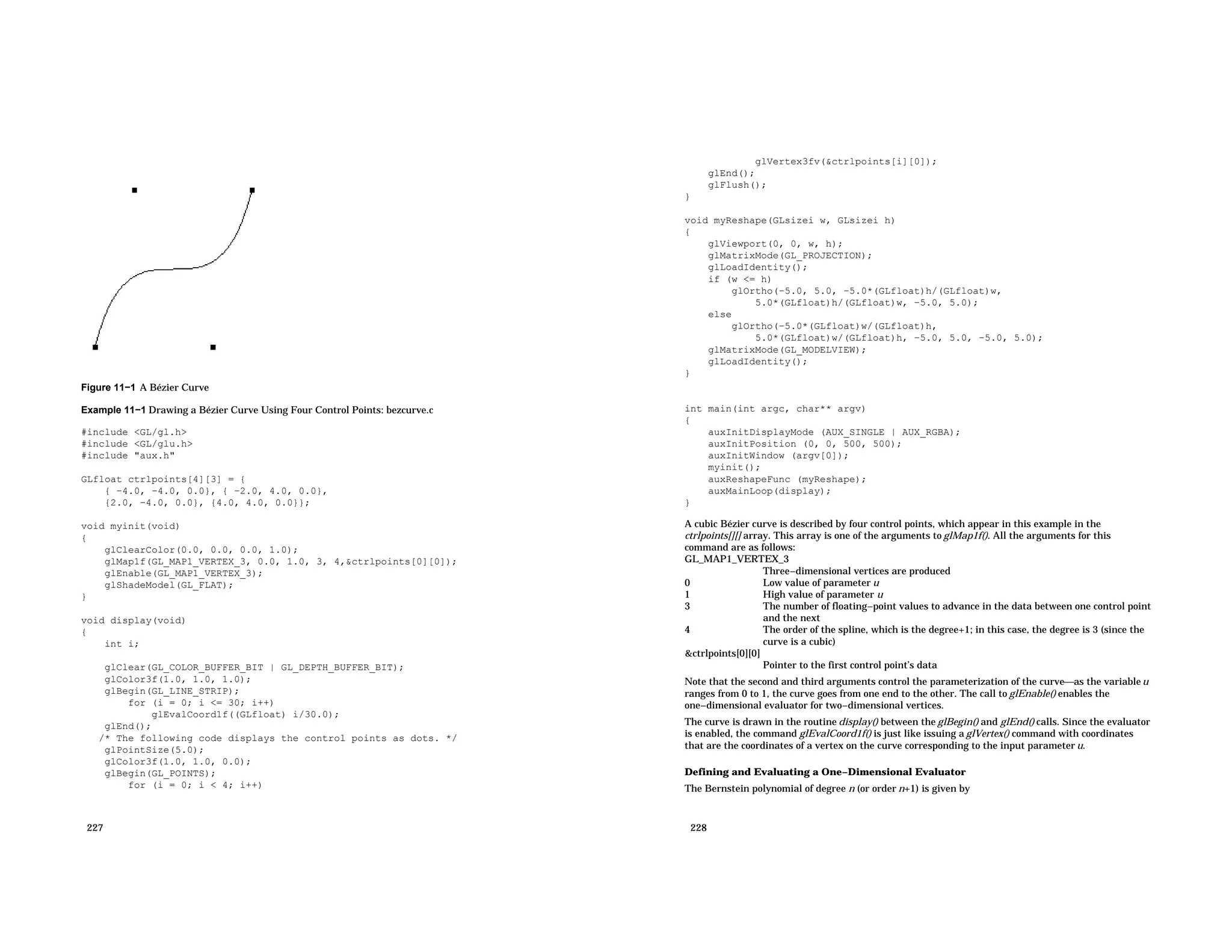 Figure 11−1 A Bézier Curve Example 11−1 Drawing a Bézier Curve Using Four Control Points: bezcurve.c #include <GL/gl.h> #include <GL/glu.h> #include "aux.h" GLfloat ctrlpoints[4][3] = { { −4.0, −4.0, 0.0}, { −2.0, 4.0, 0.0}, {2.0, −4.0, 0.0}, {4.0, 4.0, 0.0}}; void myinit(void) { glClearColor(0.0, 0.0, 0.0, 1.0); glMap1f(GL_MAP1_VERTEX_3, 0.0, 1.0, 3, 4,&ctrlpoints[0][0]); glEnable(GL_MAP1_VERTEX_3); glShadeModel(GL_FLAT); } void display(void) { int i; glClear(GL_COLOR_BUFFER_BIT | GL_DEPTH_BUFFER_BIT); glColor3f(1.0, 1.0, 1.0); glBegin(GL_LINE_STRIP); for (i = 0; i <= 30; i++) glEvalCoord1f((GLfloat) i/30.0); glEnd(); /* The following code displays the control points as dots. */ glPointSize(5.0); glColor3f(1.0, 1.0, 0.0); glBegin(GL_POINTS); for (i = 0; i < 4; i++) 227 glVertex3fv(&ctrlpoints[i][0]); glEnd(); glFlush(); } void myReshape(GLsizei w, GLsizei h) { glViewport(0, 0, w, h); glMatrixMode(GL_PROJECTION); glLoadIdentity(); if (w <= h) glOrtho(−5.0, 5.0, −5.0*(GLfloat)h/(GLfloat)w, 5.0*(GLfloat)h/(GLfloat)w, −5.0, 5.0); else glOrtho(−5.0*(GLfloat)w/(GLfloat)h, 5.0*(GLfloat)w/(GLfloat)h, −5.0, 5.0, −5.0, 5.0); glMatrixMode(GL_MODELVIEW); glLoadIdentity(); } int main(int argc, char** argv) { auxInitDisplayMode (AUX_SINGLE | AUX_RGBA); auxInitPosition (0, 0, 500, 500); auxInitWindow (argv[0]); myinit(); auxReshapeFunc (myReshape); auxMainLoop(display); } A cubic Bézier curve is described by four control points, which appear in this example in the ctrlpoints[][] array. This array is one of the arguments to glMap1f(). All the arguments for this command are as follows: GL_MAP1_VERTEX_3 Three−dimensional vertices are produced 0 Low value of parameter u 1 High value of parameter u 3 The number of floating−point values to advance in the data between one control point and the next 4 The order of the spline, which is the degree+1; in this case, the degree is 3 (since the curve is a cubic) &ctrlpoints[0][0] Pointer to the first control point’s data Note that the second and third arguments control the parameterization of the curveas the variableu ranges from 0 to 1, the curve goes from one end to the other. The call to glEnable() enables the one−dimensional evaluator for two−dimensional vertices. The curve is drawn in the routine display() between the glBegin() and glEnd() calls. Since the evaluator is enabled, the command glEvalCoord1f() is just like issuing a glVertex() command with coordinates that are the coordinates of a vertex on the curve corresponding to the input parameter u. Defining and Evaluating a One−Dimensional Evaluator The Bernstein polynomial of degree n (or order n+1) is given by 228 