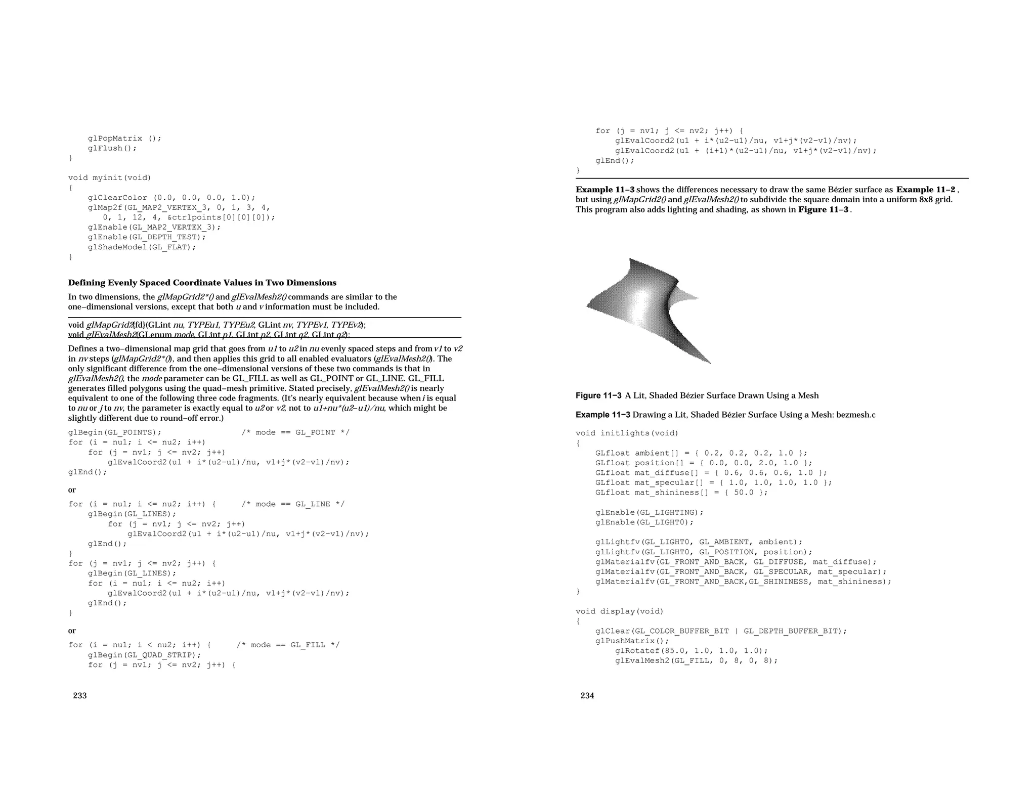 glPopMatrix (); glFlush(); } void myinit(void) { glClearColor (0.0, 0.0, 0.0, 1.0); glMap2f(GL_MAP2_VERTEX_3, 0, 1, 3, 4, 0, 1, 12, 4, &ctrlpoints[0][0][0]); glEnable(GL_MAP2_VERTEX_3); glEnable(GL_DEPTH_TEST); glShadeModel(GL_FLAT); } Defining Evenly Spaced Coordinate Values in Two Dimensions In two dimensions, the glMapGrid2*() and glEvalMesh2() commands are similar to the one−dimensional versions, except that both u and v information must be included. void glMapGrid2{fd}(GLint nu, TYPEu1, TYPEu2, GLint nv, TYPEv1, TYPEv2); void glEvalMesh2(GLenum mode, GLint p1, GLint p2, GLint q2, GLint q2); Defines a two−dimensional map grid that goes from u1 to u2 in nu evenly spaced steps and fromv1 to v2 in nv steps (glMapGrid2*()), and then applies this grid to all enabled evaluators (glEvalMesh2()). The only significant difference from the one−dimensional versions of these two commands is that in glEvalMesh2(), the mode parameter can be GL_FILL as well as GL_POINT or GL_LINE. GL_FILL generates filled polygons using the quad−mesh primitive. Stated precisely, glEvalMesh2() is nearly equivalent to one of the following three code fragments. (It’s nearly equivalent because wheni is equal to nu or j to nv, the parameter is exactly equal to u2 or v2, not to u1+nu*(u2−u1)/nu, which might be slightly different due to round−off error.) glBegin(GL_POINTS); /* mode == GL_POINT */ for (i = nu1; i <= nu2; i++) for (j = nv1; j <= nv2; j++) glEvalCoord2(u1 + i*(u2−u1)/nu, v1+j*(v2−v1)/nv); glEnd(); or for (i = nu1; i <= nu2; i++) { /* mode == GL_LINE */ glBegin(GL_LINES); for (j = nv1; j <= nv2; j++) glEvalCoord2(u1 + i*(u2−u1)/nu, v1+j*(v2−v1)/nv); glEnd(); } for (j = nv1; j <= nv2; j++) { glBegin(GL_LINES); for (i = nu1; i <= nu2; i++) glEvalCoord2(u1 + i*(u2−u1)/nu, v1+j*(v2−v1)/nv); glEnd(); } or for (i = nu1; i < nu2; i++) { /* mode == GL_FILL */ glBegin(GL_QUAD_STRIP); for (j = nv1; j <= nv2; j++) { 233 for (j = nv1; j <= nv2; j++) { glEvalCoord2(u1 + i*(u2−u1)/nu, v1+j*(v2−v1)/nv); glEvalCoord2(u1 + (i+1)*(u2−u1)/nu, v1+j*(v2−v1)/nv); glEnd(); } Example 11−3 shows the differences necessary to draw the same Bézier surface as Example 11−2 , but using glMapGrid2() and glEvalMesh2() to subdivide the square domain into a uniform 8x8 grid. This program also adds lighting and shading, as shown in Figure 11−3 . Figure 11−3 A Lit, Shaded Bézier Surface Drawn Using a Mesh Example 11−3 Drawing a Lit, Shaded Bézier Surface Using a Mesh: bezmesh.c void initlights(void) { GLfloat ambient[] = { 0.2, 0.2, 0.2, 1.0 }; GLfloat position[] = { 0.0, 0.0, 2.0, 1.0 }; GLfloat mat_diffuse[] = { 0.6, 0.6, 0.6, 1.0 }; GLfloat mat_specular[] = { 1.0, 1.0, 1.0, 1.0 }; GLfloat mat_shininess[] = { 50.0 }; glEnable(GL_LIGHTING); glEnable(GL_LIGHT0); glLightfv(GL_LIGHT0, GL_AMBIENT, ambient); glLightfv(GL_LIGHT0, GL_POSITION, position); glMaterialfv(GL_FRONT_AND_BACK, GL_DIFFUSE, mat_diffuse); glMaterialfv(GL_FRONT_AND_BACK, GL_SPECULAR, mat_specular); glMaterialfv(GL_FRONT_AND_BACK,GL_SHININESS, mat_shininess); } void display(void) { glClear(GL_COLOR_BUFFER_BIT | GL_DEPTH_BUFFER_BIT); glPushMatrix(); glRotatef(85.0, 1.0, 1.0, 1.0); glEvalMesh2(GL_FILL, 0, 8, 0, 8); 234 