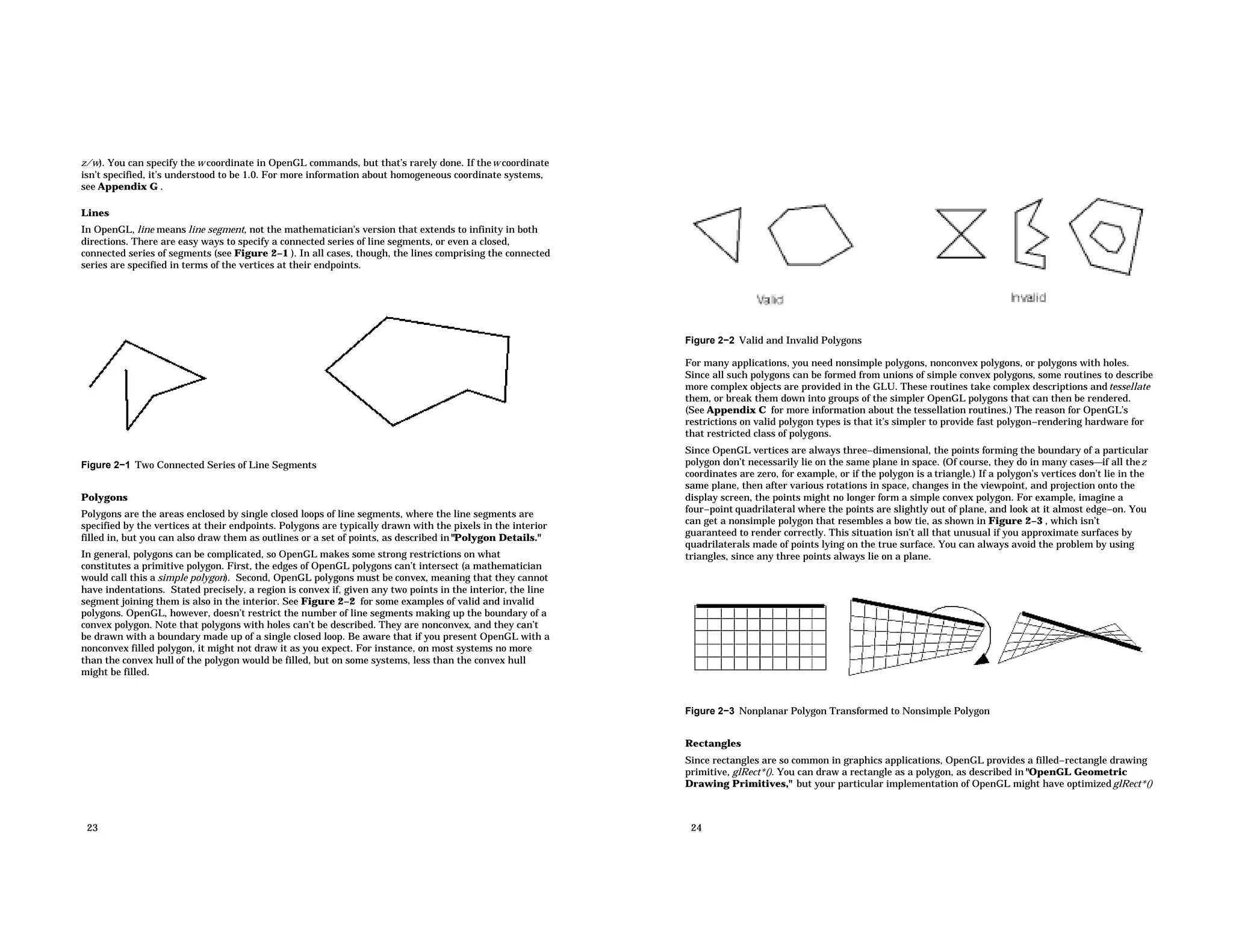z/w). You can specify the w coordinate in OpenGL commands, but that’s rarely done. If thew coordinate isn’t specified, it’s understood to be 1.0. For more information about homogeneous coordinate systems, see Appendix G . Lines In OpenGL, line means line segment, not the mathematician’s version that extends to infinity in both directions. There are easy ways to specify a connected series of line segments, or even a closed, connected series of segments (see Figure 2−1 ). In all cases, though, the lines comprising the connected series are specified in terms of the vertices at their endpoints. Figure 2−1 Two Connected Series of Line Segments Polygons Polygons are the areas enclosed by single closed loops of line segments, where the line segments are specified by the vertices at their endpoints. Polygons are typically drawn with the pixels in the interior filled in, but you can also draw them as outlines or a set of points, as described in "Polygon Details." In general, polygons can be complicated, so OpenGL makes some strong restrictions on what constitutes a primitive polygon. First, the edges of OpenGL polygons can’t intersect (a mathematician would call this a simple polygon). Second, OpenGL polygons must be convex, meaning that they cannot have indentations. Stated precisely, a region is convex if, given any two points in the interior, the line segment joining them is also in the interior. See Figure 2−2 for some examples of valid and invalid polygons. OpenGL, however, doesn’t restrict the number of line segments making up the boundary of a convex polygon. Note that polygons with holes can’t be described. They are nonconvex, and they can’t be drawn with a boundary made up of a single closed loop. Be aware that if you present OpenGL with a nonconvex filled polygon, it might not draw it as you expect. For instance, on most systems no more than the convex hull of the polygon would be filled, but on some systems, less than the convex hull might be filled. 23 Figure 2−2 Valid and Invalid Polygons For many applications, you need nonsimple polygons, nonconvex polygons, or polygons with holes. Since all such polygons can be formed from unions of simple convex polygons, some routines to describe more complex objects are provided in the GLU. These routines take complex descriptions and tessellate them, or break them down into groups of the simpler OpenGL polygons that can then be rendered. (See Appendix C for more information about the tessellation routines.) The reason for OpenGL’s restrictions on valid polygon types is that it’s simpler to provide fast polygon−rendering hardware for that restricted class of polygons. Since OpenGL vertices are always three−dimensional, the points forming the boundary of a particular polygon don’t necessarily lie on the same plane in space. (Of course, they do in many casesif all thez coordinates are zero, for example, or if the polygon is a triangle.) If a polygon’s vertices don’t lie in the same plane, then after various rotations in space, changes in the viewpoint, and projection onto the display screen, the points might no longer form a simple convex polygon. For example, imagine a four−point quadrilateral where the points are slightly out of plane, and look at it almost edge−on. You can get a nonsimple polygon that resembles a bow tie, as shown in Figure 2−3 , which isn’t guaranteed to render correctly. This situation isn’t all that unusual if you approximate surfaces by quadrilaterals made of points lying on the true surface. You can always avoid the problem by using triangles, since any three points always lie on a plane. Figure 2−3 Nonplanar Polygon Transformed to Nonsimple Polygon Rectangles Since rectangles are so common in graphics applications, OpenGL provides a filled−rectangle drawing primitive, glRect*(). You can draw a rectangle as a polygon, as described in "OpenGL Geometric Drawing Primitives," but your particular implementation of OpenGL might have optimizedglRect*() 24 