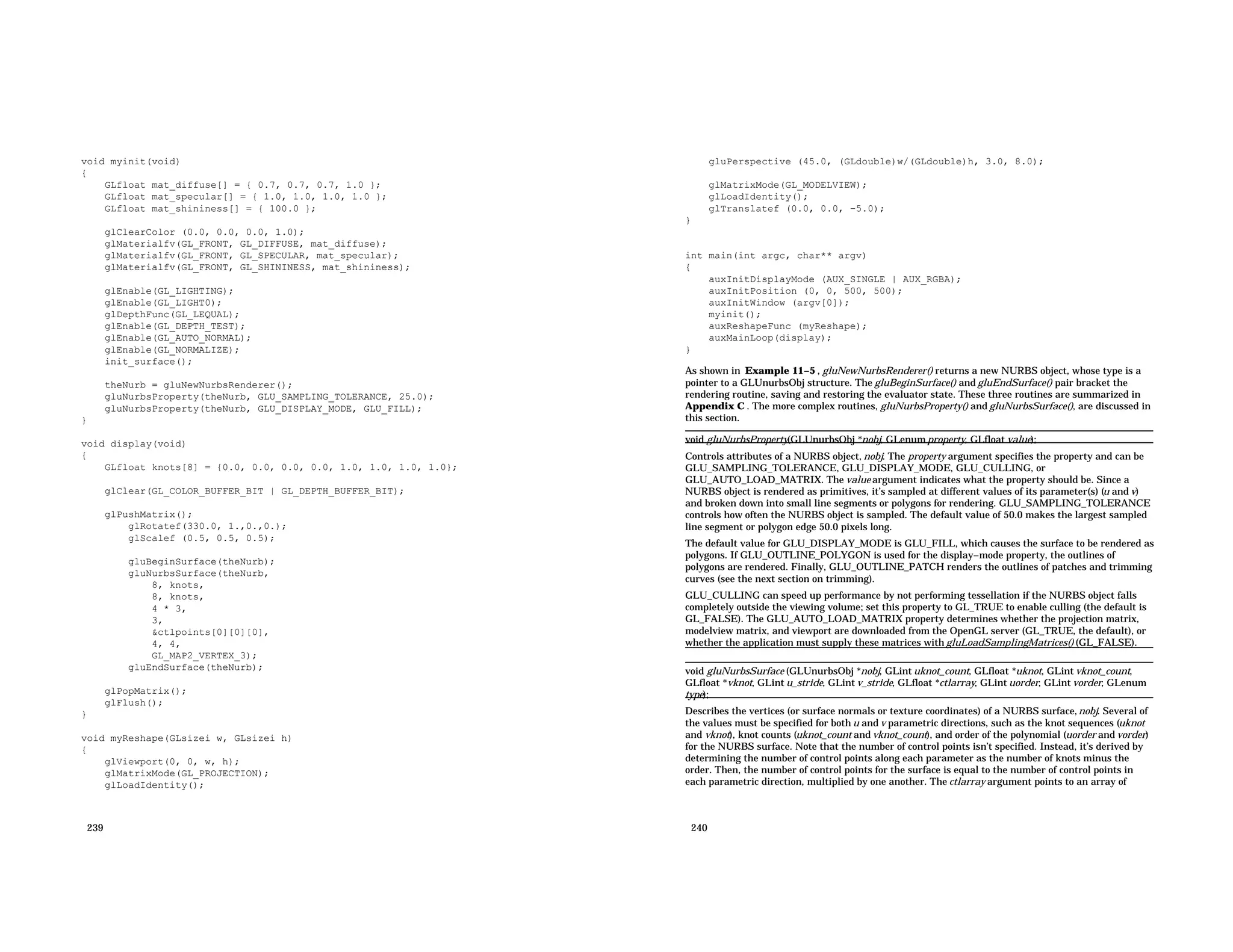 void myinit(void) { GLfloat mat_diffuse[] = { 0.7, 0.7, 0.7, 1.0 }; GLfloat mat_specular[] = { 1.0, 1.0, 1.0, 1.0 }; GLfloat mat_shininess[] = { 100.0 }; glClearColor (0.0, 0.0, 0.0, 1.0); glMaterialfv(GL_FRONT, GL_DIFFUSE, mat_diffuse); glMaterialfv(GL_FRONT, GL_SPECULAR, mat_specular); glMaterialfv(GL_FRONT, GL_SHININESS, mat_shininess); glEnable(GL_LIGHTING); glEnable(GL_LIGHT0); glDepthFunc(GL_LEQUAL); glEnable(GL_DEPTH_TEST); glEnable(GL_AUTO_NORMAL); glEnable(GL_NORMALIZE); init_surface(); theNurb = gluNewNurbsRenderer(); gluNurbsProperty(theNurb, GLU_SAMPLING_TOLERANCE, 25.0); gluNurbsProperty(theNurb, GLU_DISPLAY_MODE, GLU_FILL); } void display(void) { GLfloat knots[8] = {0.0, 0.0, 0.0, 0.0, 1.0, 1.0, 1.0, 1.0}; glClear(GL_COLOR_BUFFER_BIT | GL_DEPTH_BUFFER_BIT); glPushMatrix(); glRotatef(330.0, 1.,0.,0.); glScalef (0.5, 0.5, 0.5); gluBeginSurface(theNurb); gluNurbsSurface(theNurb, 8, knots, 8, knots, 4 * 3, 3, &ctlpoints[0][0][0], 4, 4, GL_MAP2_VERTEX_3); gluEndSurface(theNurb); glPopMatrix(); glFlush(); } void myReshape(GLsizei w, GLsizei h) { glViewport(0, 0, w, h); glMatrixMode(GL_PROJECTION); glLoadIdentity(); 239 gluPerspective (45.0, (GLdouble)w/(GLdouble)h, 3.0, 8.0); glMatrixMode(GL_MODELVIEW); glLoadIdentity(); glTranslatef (0.0, 0.0, −5.0); } int main(int argc, char** argv) { auxInitDisplayMode (AUX_SINGLE | AUX_RGBA); auxInitPosition (0, 0, 500, 500); auxInitWindow (argv[0]); myinit(); auxReshapeFunc (myReshape); auxMainLoop(display); } As shown in Example 11−5 , gluNewNurbsRenderer() returns a new NURBS object, whose type is a pointer to a GLUnurbsObj structure. The gluBeginSurface() and gluEndSurface() pair bracket the rendering routine, saving and restoring the evaluator state. These three routines are summarized in Appendix C . The more complex routines, gluNurbsProperty() and gluNurbsSurface(), are discussed in this section. void gluNurbsProperty(GLUnurbsObj *nobj, GLenum property, GLfloat value); Controls attributes of a NURBS object, nobj. The property argument specifies the property and can be GLU_SAMPLING_TOLERANCE, GLU_DISPLAY_MODE, GLU_CULLING, or GLU_AUTO_LOAD_MATRIX. The value argument indicates what the property should be. Since a NURBS object is rendered as primitives, it’s sampled at different values of its parameter(s) (u and v) and broken down into small line segments or polygons for rendering. GLU_SAMPLING_TOLERANCE controls how often the NURBS object is sampled. The default value of 50.0 makes the largest sampled line segment or polygon edge 50.0 pixels long. The default value for GLU_DISPLAY_MODE is GLU_FILL, which causes the surface to be rendered as polygons. If GLU_OUTLINE_POLYGON is used for the display−mode property, the outlines of polygons are rendered. Finally, GLU_OUTLINE_PATCH renders the outlines of patches and trimming curves (see the next section on trimming). GLU_CULLING can speed up performance by not performing tessellation if the NURBS object falls completely outside the viewing volume; set this property to GL_TRUE to enable culling (the default is GL_FALSE). The GLU_AUTO_LOAD_MATRIX property determines whether the projection matrix, modelview matrix, and viewport are downloaded from the OpenGL server (GL_TRUE, the default), or whether the application must supply these matrices with gluLoadSamplingMatrices() (GL_FALSE). void gluNurbsSurface (GLUnurbsObj *nobj, GLint uknot_count, GLfloat *uknot, GLint vknot_count, GLfloat *vknot, GLint u_stride, GLint v_stride, GLfloat *ctlarray, GLint uorder, GLint vorder, GLenum type); Describes the vertices (or surface normals or texture coordinates) of a NURBS surface,nobj. Several of the values must be specified for both u and v parametric directions, such as the knot sequences (uknot and vknot), knot counts (uknot_count and vknot_count), and order of the polynomial (uorder and vorder) for the NURBS surface. Note that the number of control points isn’t specified. Instead, it’s derived by determining the number of control points along each parameter as the number of knots minus the order. Then, the number of control points for the surface is equal to the number of control points in each parametric direction, multiplied by one another. The ctlarray argument points to an array of 240 
