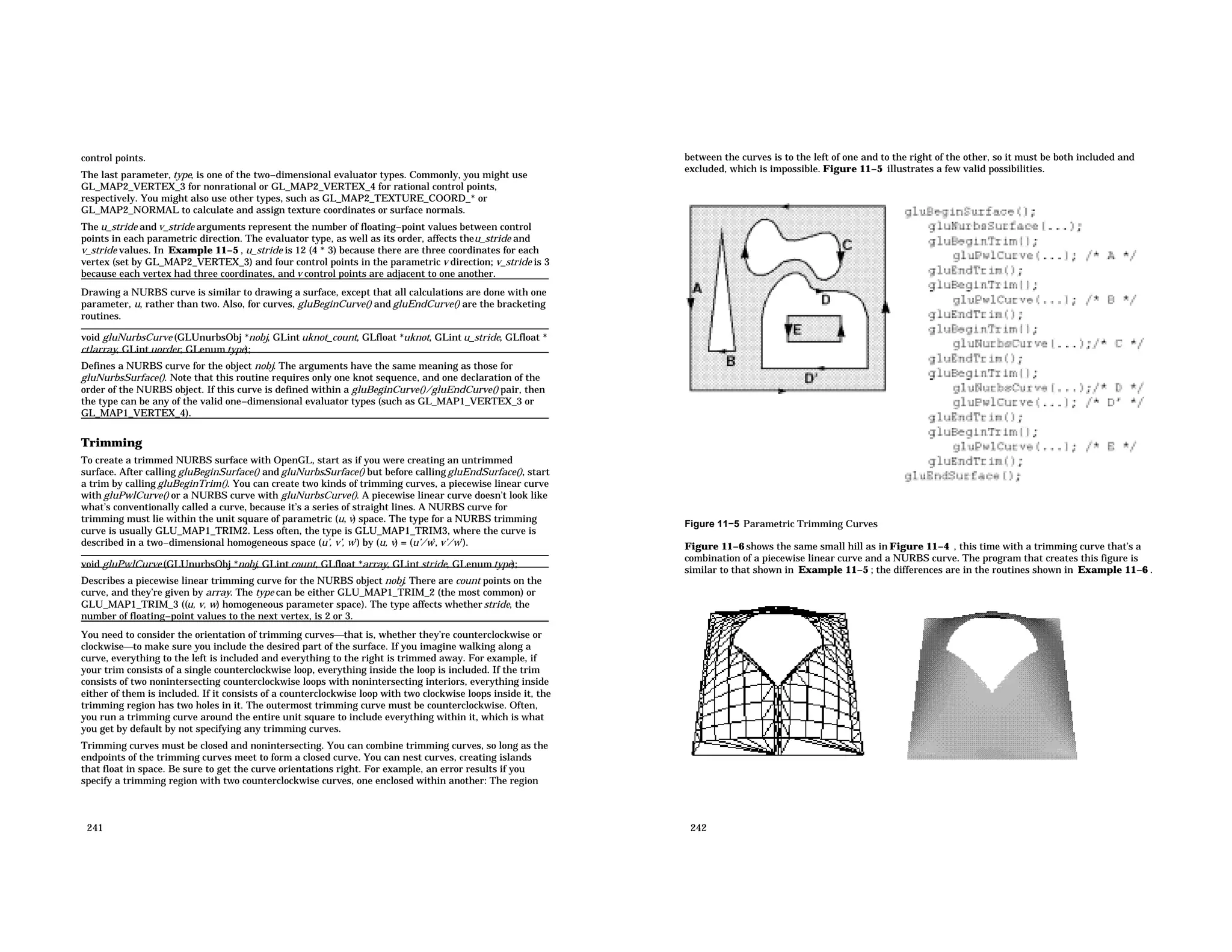 control points. The last parameter, type, is one of the two−dimensional evaluator types. Commonly, you might use GL_MAP2_VERTEX_3 for nonrational or GL_MAP2_VERTEX_4 for rational control points, respectively. You might also use other types, such as GL_MAP2_TEXTURE_COORD_* or GL_MAP2_NORMAL to calculate and assign texture coordinates or surface normals. The u_stride and v_stride arguments represent the number of floating−point values between control points in each parametric direction. The evaluator type, as well as its order, affects theu_stride and v_stride values. In Example 11−5 , u_stride is 12 (4 * 3) because there are three coordinates for each vertex (set by GL_MAP2_VERTEX_3) and four control points in the parametric v direction; v_stride is 3 because each vertex had three coordinates, and v control points are adjacent to one another. Drawing a NURBS curve is similar to drawing a surface, except that all calculations are done with one parameter, u, rather than two. Also, for curves, gluBeginCurve() and gluEndCurve() are the bracketing routines. void gluNurbsCurve (GLUnurbsObj *nobj, GLint uknot_count, GLfloat *uknot, GLint u_stride, GLfloat * ctlarray, GLint uorder, GLenum type); Defines a NURBS curve for the object nobj. The arguments have the same meaning as those for gluNurbsSurface(). Note that this routine requires only one knot sequence, and one declaration of the order of the NURBS object. If this curve is defined within a gluBeginCurve()/gluEndCurve() pair, then the type can be any of the valid one−dimensional evaluator types (such as GL_MAP1_VERTEX_3 or GL_MAP1_VERTEX_4). Trimming To create a trimmed NURBS surface with OpenGL, start as if you were creating an untrimmed surface. After calling gluBeginSurface() and gluNurbsSurface() but before calling gluEndSurface(), start a trim by calling gluBeginTrim(). You can create two kinds of trimming curves, a piecewise linear curve with gluPwlCurve() or a NURBS curve with gluNurbsCurve(). A piecewise linear curve doesn’t look like what’s conventionally called a curve, because it’s a series of straight lines. A NURBS curve for trimming must lie within the unit square of parametric (u, v) space. The type for a NURBS trimming curve is usually GLU_MAP1_TRIM2. Less often, the type is GLU_MAP1_TRIM3, where the curve is described in a two−dimensional homogeneous space (u’, v’, w’) by (u, v) = (u’/w’, v’/w’). void gluPwlCurve (GLUnurbsObj *nobj, GLint count, GLfloat *array, GLint stride, GLenum type); Describes a piecewise linear trimming curve for the NURBS object nobj. There are count points on the curve, and they’re given by array. The type can be either GLU_MAP1_TRIM_2 (the most common) or GLU_MAP1_TRIM_3 ((u, v, w) homogeneous parameter space). The type affects whether stride, the number of floating−point values to the next vertex, is 2 or 3. You need to consider the orientation of trimming curvesthat is, whether they’re counterclockwise or clockwiseto make sure you include the desired part of the surface. If you imagine walking along a curve, everything to the left is included and everything to the right is trimmed away. For example, if your trim consists of a single counterclockwise loop, everything inside the loop is included. If the trim consists of two nonintersecting counterclockwise loops with nonintersecting interiors, everything inside either of them is included. If it consists of a counterclockwise loop with two clockwise loops inside it, the trimming region has two holes in it. The outermost trimming curve must be counterclockwise. Often, you run a trimming curve around the entire unit square to include everything within it, which is what you get by default by not specifying any trimming curves. Trimming curves must be closed and nonintersecting. You can combine trimming curves, so long as the endpoints of the trimming curves meet to form a closed curve. You can nest curves, creating islands that float in space. Be sure to get the curve orientations right. For example, an error results if you specify a trimming region with two counterclockwise curves, one enclosed within another: The region 241 between the curves is to the left of one and to the right of the other, so it must be both included and excluded, which is impossible. Figure 11−5 illustrates a few valid possibilities. Figure 11−5 Parametric Trimming Curves Figure 11−6 shows the same small hill as in Figure 11−4 , this time with a trimming curve that’s a combination of a piecewise linear curve and a NURBS curve. The program that creates this figure is similar to that shown in Example 11−5 ; the differences are in the routines shown in Example 11−6 . 242 