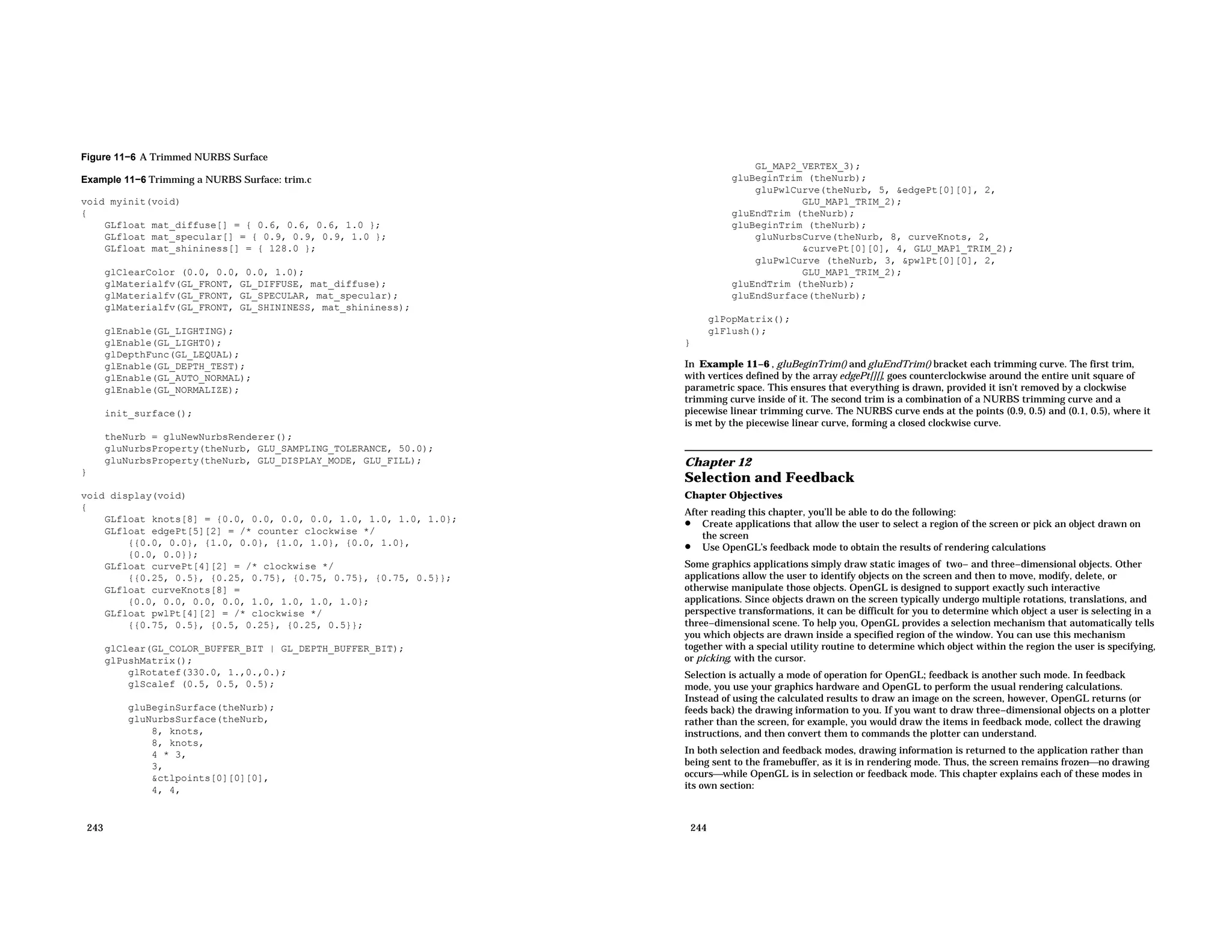Figure 11−6 A Trimmed NURBS Surface Example 11−6 Trimming a NURBS Surface: trim.c void myinit(void) { GLfloat mat_diffuse[] = { 0.6, 0.6, 0.6, 1.0 }; GLfloat mat_specular[] = { 0.9, 0.9, 0.9, 1.0 }; GLfloat mat_shininess[] = { 128.0 }; glClearColor (0.0, 0.0, 0.0, 1.0); glMaterialfv(GL_FRONT, GL_DIFFUSE, mat_diffuse); glMaterialfv(GL_FRONT, GL_SPECULAR, mat_specular); glMaterialfv(GL_FRONT, GL_SHININESS, mat_shininess); glEnable(GL_LIGHTING); glEnable(GL_LIGHT0); glDepthFunc(GL_LEQUAL); glEnable(GL_DEPTH_TEST); glEnable(GL_AUTO_NORMAL); glEnable(GL_NORMALIZE); init_surface(); theNurb = gluNewNurbsRenderer(); gluNurbsProperty(theNurb, GLU_SAMPLING_TOLERANCE, 50.0); gluNurbsProperty(theNurb, GLU_DISPLAY_MODE, GLU_FILL); } void display(void) { GLfloat knots[8] = {0.0, 0.0, 0.0, 0.0, 1.0, 1.0, 1.0, 1.0}; GLfloat edgePt[5][2] = /* counter clockwise */ {{0.0, 0.0}, {1.0, 0.0}, {1.0, 1.0}, {0.0, 1.0}, {0.0, 0.0}}; GLfloat curvePt[4][2] = /* clockwise */ {{0.25, 0.5}, {0.25, 0.75}, {0.75, 0.75}, {0.75, 0.5}}; GLfloat curveKnots[8] = {0.0, 0.0, 0.0, 0.0, 1.0, 1.0, 1.0, 1.0}; GLfloat pwlPt[4][2] = /* clockwise */ {{0.75, 0.5}, {0.5, 0.25}, {0.25, 0.5}}; glClear(GL_COLOR_BUFFER_BIT | GL_DEPTH_BUFFER_BIT); glPushMatrix(); glRotatef(330.0, 1.,0.,0.); glScalef (0.5, 0.5, 0.5); gluBeginSurface(theNurb); gluNurbsSurface(theNurb, 8, knots, 8, knots, 4 * 3, 3, &ctlpoints[0][0][0], 4, 4, 243 GL_MAP2_VERTEX_3); gluBeginTrim (theNurb); gluPwlCurve(theNurb, 5, &edgePt[0][0], 2, GLU_MAP1_TRIM_2); gluEndTrim (theNurb); gluBeginTrim (theNurb); gluNurbsCurve(theNurb, 8, curveKnots, 2, &curvePt[0][0], 4, GLU_MAP1_TRIM_2); gluPwlCurve (theNurb, 3, &pwlPt[0][0], 2, GLU_MAP1_TRIM_2); gluEndTrim (theNurb); gluEndSurface(theNurb); glPopMatrix(); glFlush(); } In Example 11−6 , gluBeginTrim() and gluEndTrim() bracket each trimming curve. The first trim, with vertices defined by the array edgePt[][], goes counterclockwise around the entire unit square of parametric space. This ensures that everything is drawn, provided it isn’t removed by a clockwise trimming curve inside of it. The second trim is a combination of a NURBS trimming curve and a piecewise linear trimming curve. The NURBS curve ends at the points (0.9, 0.5) and (0.1, 0.5), where it is met by the piecewise linear curve, forming a closed clockwise curve. Chapter 12 Selection and Feedback Chapter Objectives After reading this chapter, you’ll be able to do the following: • Create applications that allow the user to select a region of the screen or pick an object drawn on the screen • Use OpenGL’s feedback mode to obtain the results of rendering calculations Some graphics applications simply draw static images of two− and three−dimensional objects. Other applications allow the user to identify objects on the screen and then to move, modify, delete, or otherwise manipulate those objects. OpenGL is designed to support exactly such interactive applications. Since objects drawn on the screen typically undergo multiple rotations, translations, and perspective transformations, it can be difficult for you to determine which object a user is selecting in a three−dimensional scene. To help you, OpenGL provides a selection mechanism that automatically tells you which objects are drawn inside a specified region of the window. You can use this mechanism together with a special utility routine to determine which object within the region the user is specifying, or picking, with the cursor. Selection is actually a mode of operation for OpenGL; feedback is another such mode. In feedback mode, you use your graphics hardware and OpenGL to perform the usual rendering calculations. Instead of using the calculated results to draw an image on the screen, however, OpenGL returns (or feeds back) the drawing information to you. If you want to draw three−dimensional objects on a plotter rather than the screen, for example, you would draw the items in feedback mode, collect the drawing instructions, and then convert them to commands the plotter can understand. In both selection and feedback modes, drawing information is returned to the application rather than being sent to the framebuffer, as it is in rendering mode. Thus, the screen remains frozenno drawing occurswhile OpenGL is in selection or feedback mode. This chapter explains each of these modes in its own section: 244 